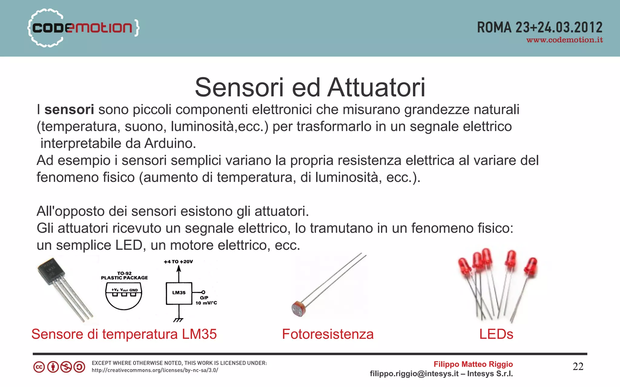 Sensori ed Attuatori
I sensori sono piccoli componenti elettronici che misurano grandezze naturali
(temperatura, suono, luminosità,ecc.) per trasformarlo in un segnale elettrico
 interpretabile da Arduino.
Ad esempio i sensori semplici variano la propria resistenza elettrica al variare del
fenomeno fisico (aumento di temperatura, di luminosità, ecc.).

All'opposto dei sensori esistono gli attuatori.
Gli attuatori ricevuto un segnale elettrico, lo tramutano in un fenomeno fisico:
un semplice LED, un motore elettrico, ecc.




Sensore di temperatura LM35              Fotoresistenza                                LEDs
                                                                         Filippo Matteo Riggio      22
                                                       filippo.riggio@intesys.it – Intesys S.r.l.
 