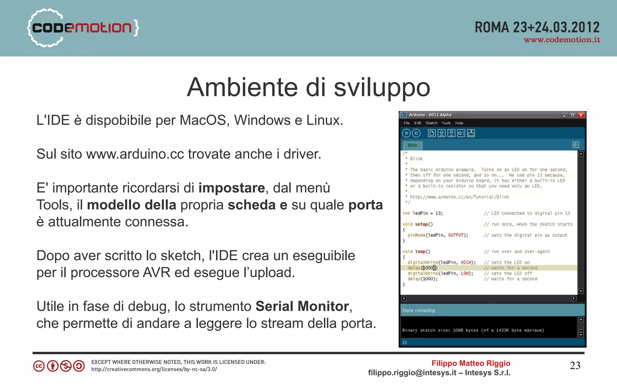 Ambiente di sviluppo
L'IDE è dispobibile per MacOS, Windows e Linux.

Sul sito www.arduino.cc trovate anche i driver.

E' importante ricordarsi di impostare, dal menù
Tools, il modello della propria scheda e su quale porta
è attualmente connessa.

Dopo aver scritto lo sketch, l'IDE crea un eseguibile
per il processore AVR ed esegue l’upload.

Utile in fase di debug, lo strumento Serial Monitor,
che permette di andare a leggere lo stream della porta.

                                                                          Filippo Matteo Riggio      23
                                                        filippo.riggio@intesys.it – Intesys S.r.l.
 