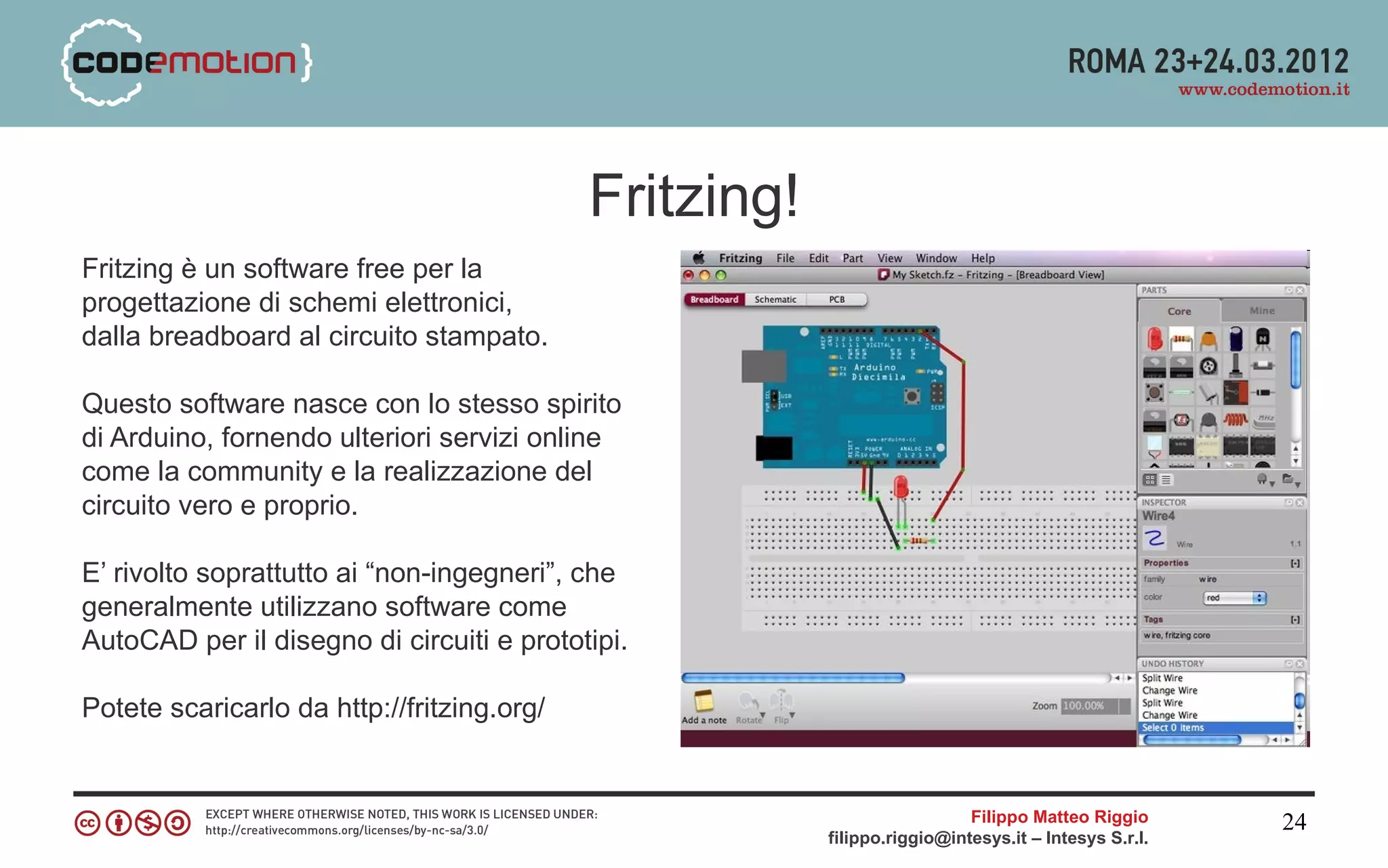 Fritzing!
Fritzing è un software free per la
progettazione di schemi elettronici,
dalla breadboard al circuito stampato.

Questo software nasce con lo stesso spirito
di Arduino, fornendo ulteriori servizi online
come la community e la realizzazione del
circuito vero e proprio.

E’ rivolto soprattutto ai “non-ingegneri”, che
generalmente utilizzano software come
AutoCAD per il disegno di circuiti e prototipi.

Potete scaricarlo da http://fritzing.org/


                                                                          Filippo Matteo Riggio      24
                                                        filippo.riggio@intesys.it – Intesys S.r.l.
 