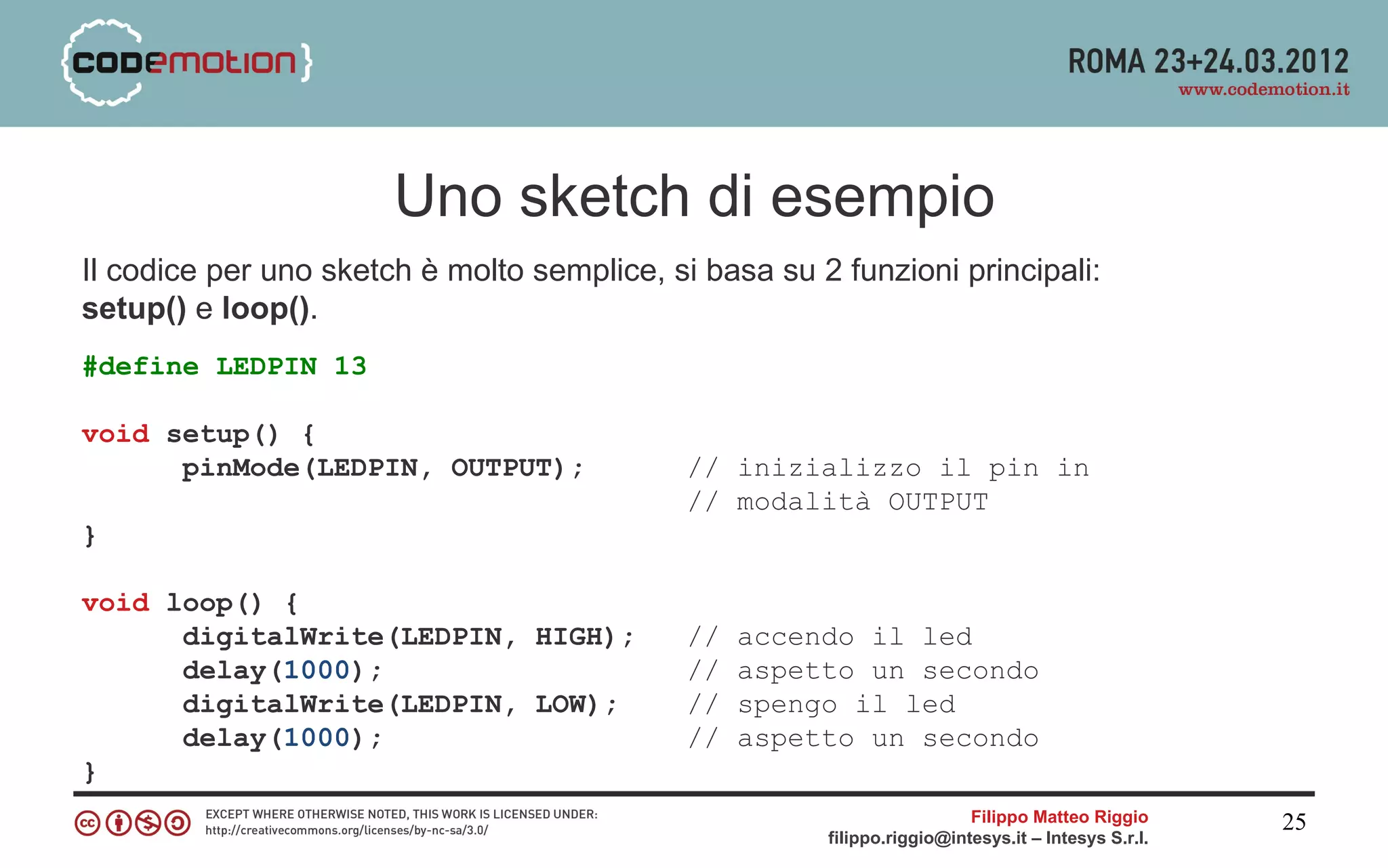 Uno sketch di esempio
Il codice per uno sketch è molto semplice, si basa su 2 funzioni principali:
setup() e loop().
#define LEDPIN 13

void setup() {
      pinMode(LEDPIN, OUTPUT);               // inizializzo il pin in
                                             // modalità OUTPUT
}

void loop() {
      digitalWrite(LEDPIN, HIGH);            //   accendo il led
      delay(1000);                           //   aspetto un secondo
      digitalWrite(LEDPIN, LOW);             //   spengo il led
      delay(1000);                           //   aspetto un secondo
}
                                                                         Filippo Matteo Riggio      25
                                                       filippo.riggio@intesys.it – Intesys S.r.l.
 