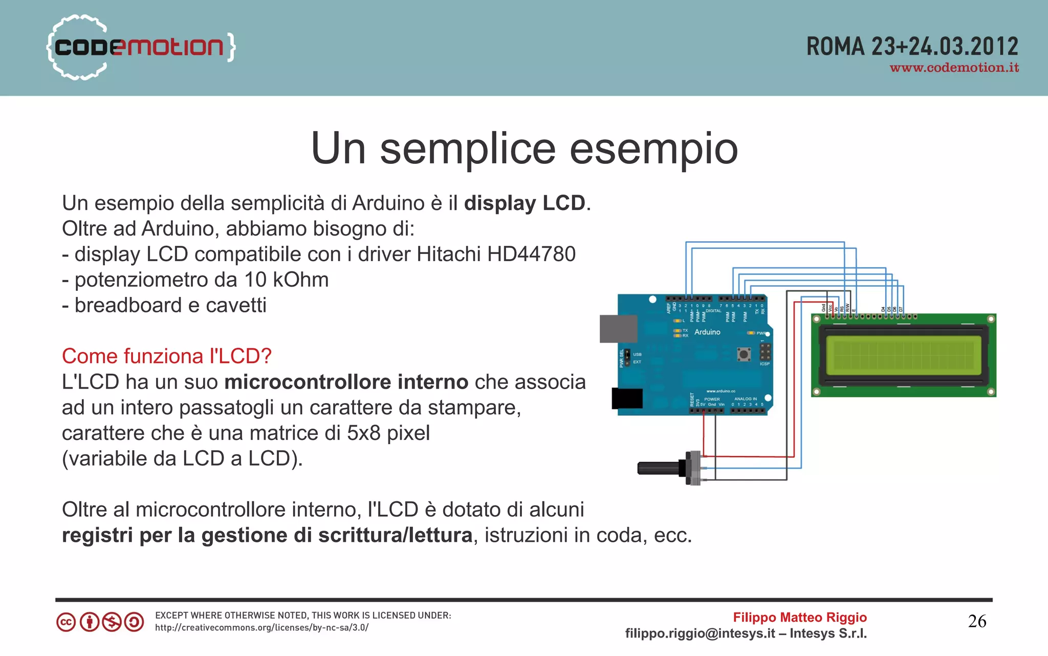 Un semplice esempio
Un esempio della semplicità di Arduino è il display LCD.
Oltre ad Arduino, abbiamo bisogno di:
- display LCD compatibile con i driver Hitachi HD44780
- potenziometro da 10 kOhm
- breadboard e cavetti

Come funziona l'LCD?
L'LCD ha un suo microcontrollore interno che associa
ad un intero passatogli un carattere da stampare,
carattere che è una matrice di 5x8 pixel
(variabile da LCD a LCD).

Oltre al microcontrollore interno, l'LCD è dotato di alcuni
registri per la gestione di scrittura/lettura, istruzioni in coda, ecc.


                                                                                 Filippo Matteo Riggio      26
                                                               filippo.riggio@intesys.it – Intesys S.r.l.
 