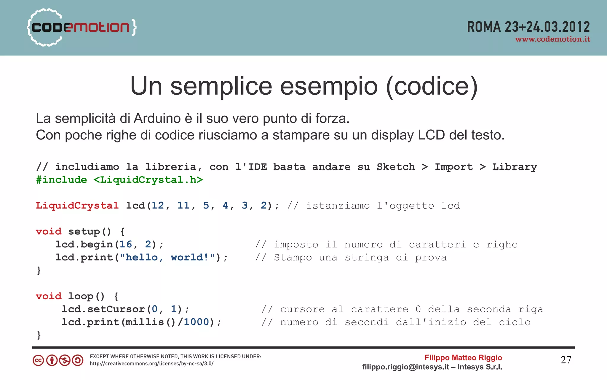 Un semplice esempio (codice)
La semplicità di Arduino è il suo vero punto di forza.
Con poche righe di codice riusciamo a stampare su un display LCD del testo.

// includiamo la libreria, con l'IDE basta andare su Sketch > Import > Library
#include <LiquidCrystal.h>

LiquidCrystal lcd(12, 11, 5, 4, 3, 2); // istanziamo l'oggetto lcd

void setup() {
   lcd.begin(16, 2);              // imposto il numero di caratteri e righe
   lcd.print("hello, world!");    // Stampo una stringa di prova
}

void loop() {
    lcd.setCursor(0, 1);           // cursore al carattere 0 della seconda riga
    lcd.print(millis()/1000);      // numero di secondi dall'inizio del ciclo
}

                                                                      Filippo Matteo Riggio      27
                                                    filippo.riggio@intesys.it – Intesys S.r.l.
 