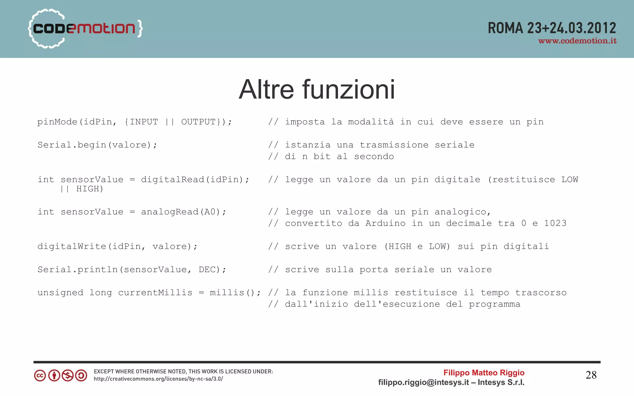 Altre funzioni
pinMode(idPin, {INPUT || OUTPUT});      // imposta la modalità in cui deve essere un pin

Serial.begin(valore);                   // istanzia una trasmissione seriale
                                        // di n bit al secondo

int sensorValue = digitalRead(idPin);   // legge un valore da un pin digitale (restituisce LOW
    || HIGH)

int sensorValue = analogRead(A0);       // legge un valore da un pin analogico,
                                        // convertito da Arduino in un decimale tra 0 e 1023

digitalWrite(idPin, valore);            // scrive un valore (HIGH e LOW) sui pin digitali

Serial.println(sensorValue, DEC);       // scrive sulla porta seriale un valore

unsigned long currentMillis = millis(); // la funzione millis restituisce il tempo trascorso
                                        // dall'inizio dell'esecuzione del programma




                                                                             Filippo Matteo Riggio      28
                                                           filippo.riggio@intesys.it – Intesys S.r.l.
 