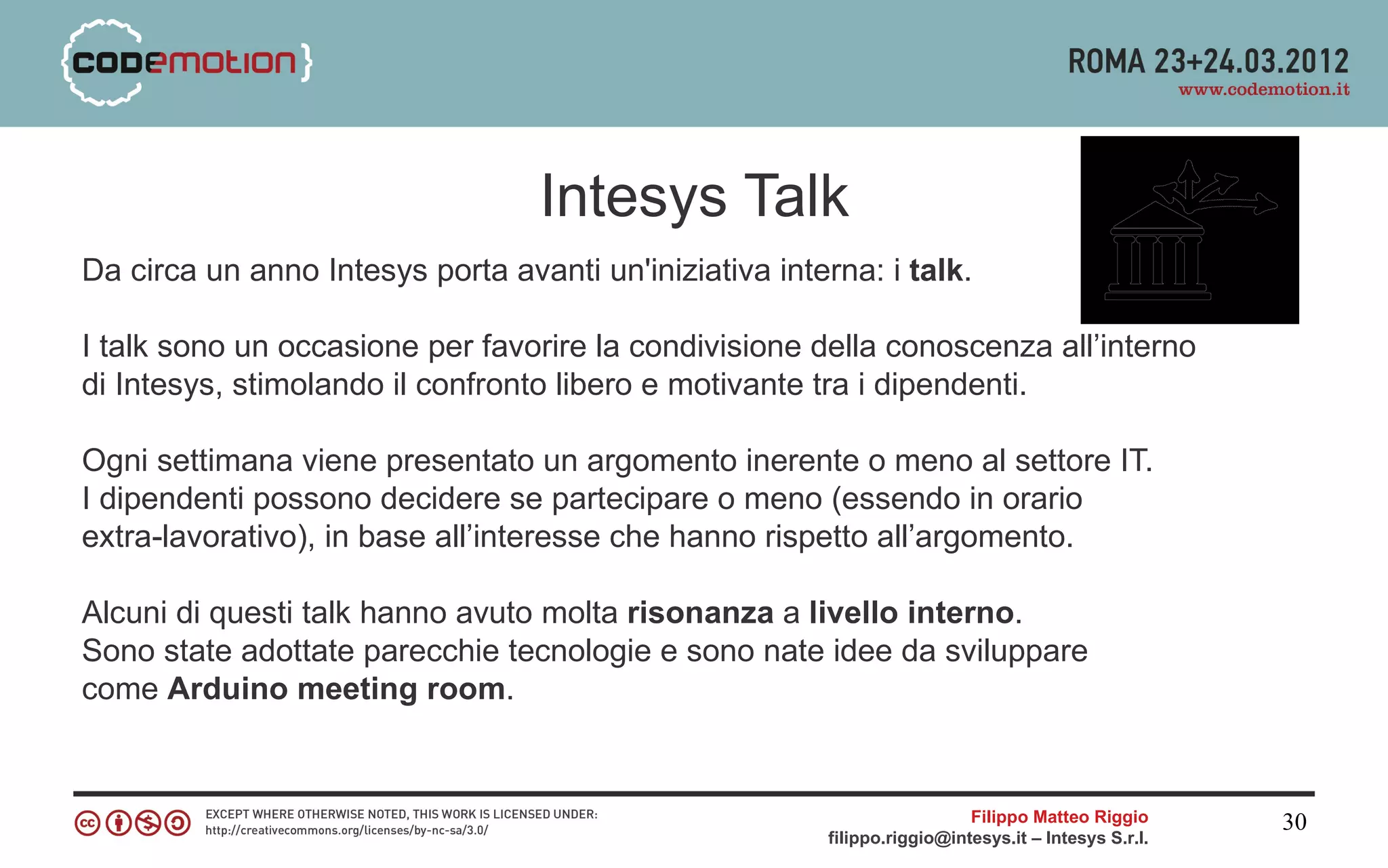 Intesys Talk
Da circa un anno Intesys porta avanti un'iniziativa interna: i talk.

I talk sono un occasione per favorire la condivisione della conoscenza all’interno
di Intesys, stimolando il confronto libero e motivante tra i dipendenti.

Ogni settimana viene presentato un argomento inerente o meno al settore IT.
I dipendenti possono decidere se partecipare o meno (essendo in orario
extra-lavorativo), in base all’interesse che hanno rispetto all’argomento.

Alcuni di questi talk hanno avuto molta risonanza a livello interno.
Sono state adottate parecchie tecnologie e sono nate idee da sviluppare
come Arduino meeting room.


                                                                           Filippo Matteo Riggio      30
                                                         filippo.riggio@intesys.it – Intesys S.r.l.
 