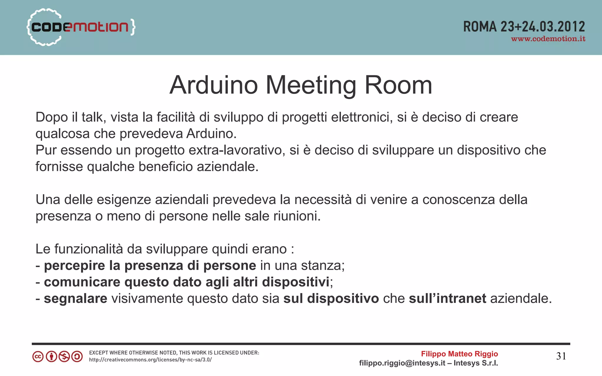 Arduino Meeting Room
Dopo il talk, vista la facilità di sviluppo di progetti elettronici, si è deciso di creare
qualcosa che prevedeva Arduino.
Pur essendo un progetto extra-lavorativo, si è deciso di sviluppare un dispositivo che
fornisse qualche beneficio aziendale.

Una delle esigenze aziendali prevedeva la necessità di venire a conoscenza della
presenza o meno di persone nelle sale riunioni.

Le funzionalità da sviluppare quindi erano :
- percepire la presenza di persone in una stanza;
- comunicare questo dato agli altri dispositivi;
- segnalare visivamente questo dato sia sul dispositivo che sull’intranet aziendale.


                                                                           Filippo Matteo Riggio      31
                                                         filippo.riggio@intesys.it – Intesys S.r.l.
 