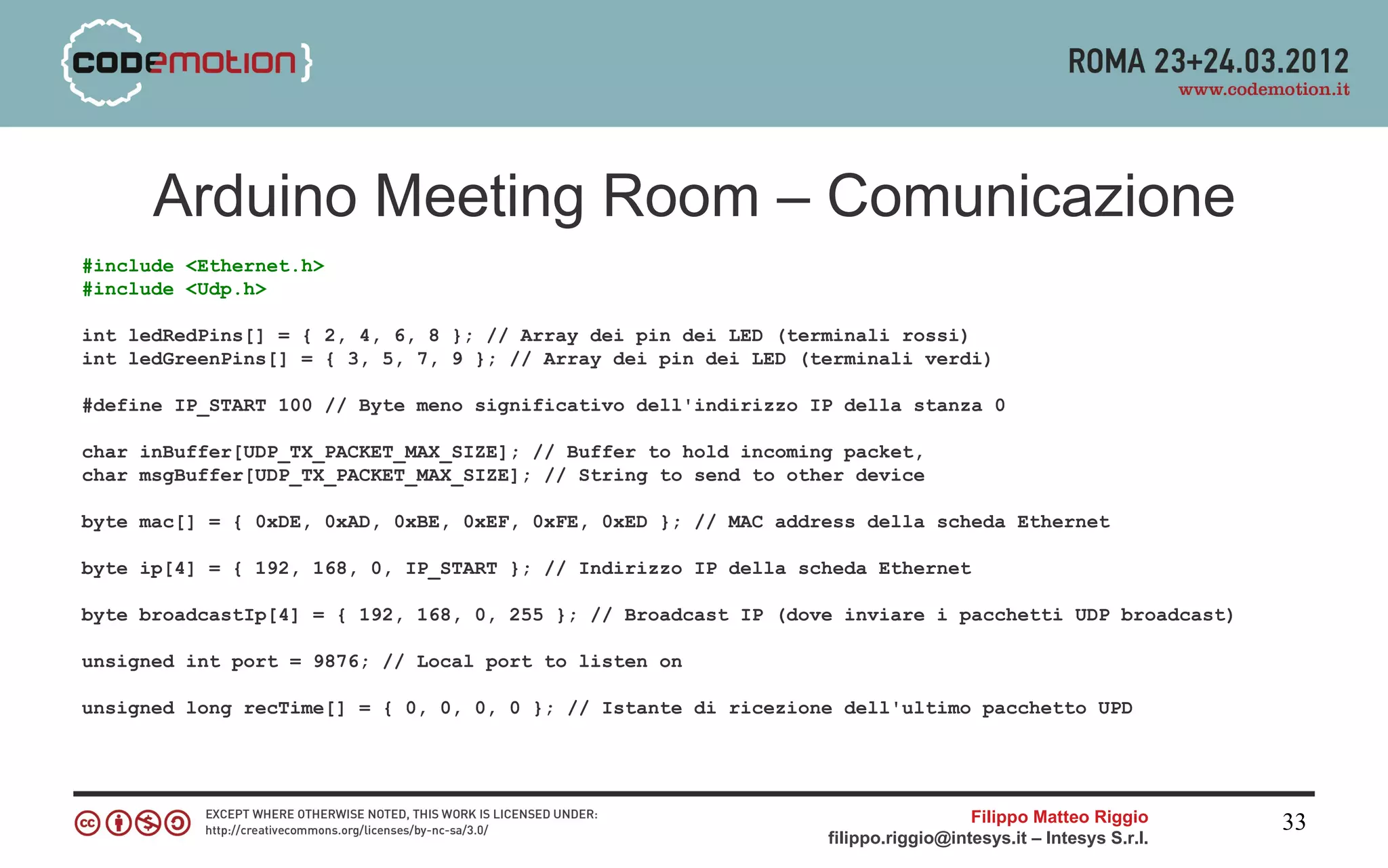 Arduino Meeting Room – Comunicazione
#include <Ethernet.h>
#include <Udp.h>

int ledRedPins[] = { 2, 4, 6, 8 }; // Array dei pin dei LED (terminali rossi)
int ledGreenPins[] = { 3, 5, 7, 9 }; // Array dei pin dei LED (terminali verdi)

#define IP_START 100 // Byte meno significativo dell'indirizzo IP della stanza 0

char inBuffer[UDP_TX_PACKET_MAX_SIZE]; // Buffer to hold incoming packet,
char msgBuffer[UDP_TX_PACKET_MAX_SIZE]; // String to send to other device

byte mac[] = { 0xDE, 0xAD, 0xBE, 0xEF, 0xFE, 0xED }; // MAC address della scheda Ethernet

byte ip[4] = { 192, 168, 0, IP_START }; // Indirizzo IP della scheda Ethernet

byte broadcastIp[4] = { 192, 168, 0, 255 }; // Broadcast IP (dove inviare i pacchetti UDP broadcast)

unsigned int port = 9876; // Local port to listen on

unsigned long recTime[] = { 0, 0, 0, 0 }; // Istante di ricezione dell'ultimo pacchetto UPD




                                                                                  Filippo Matteo Riggio      33
                                                                filippo.riggio@intesys.it – Intesys S.r.l.
 