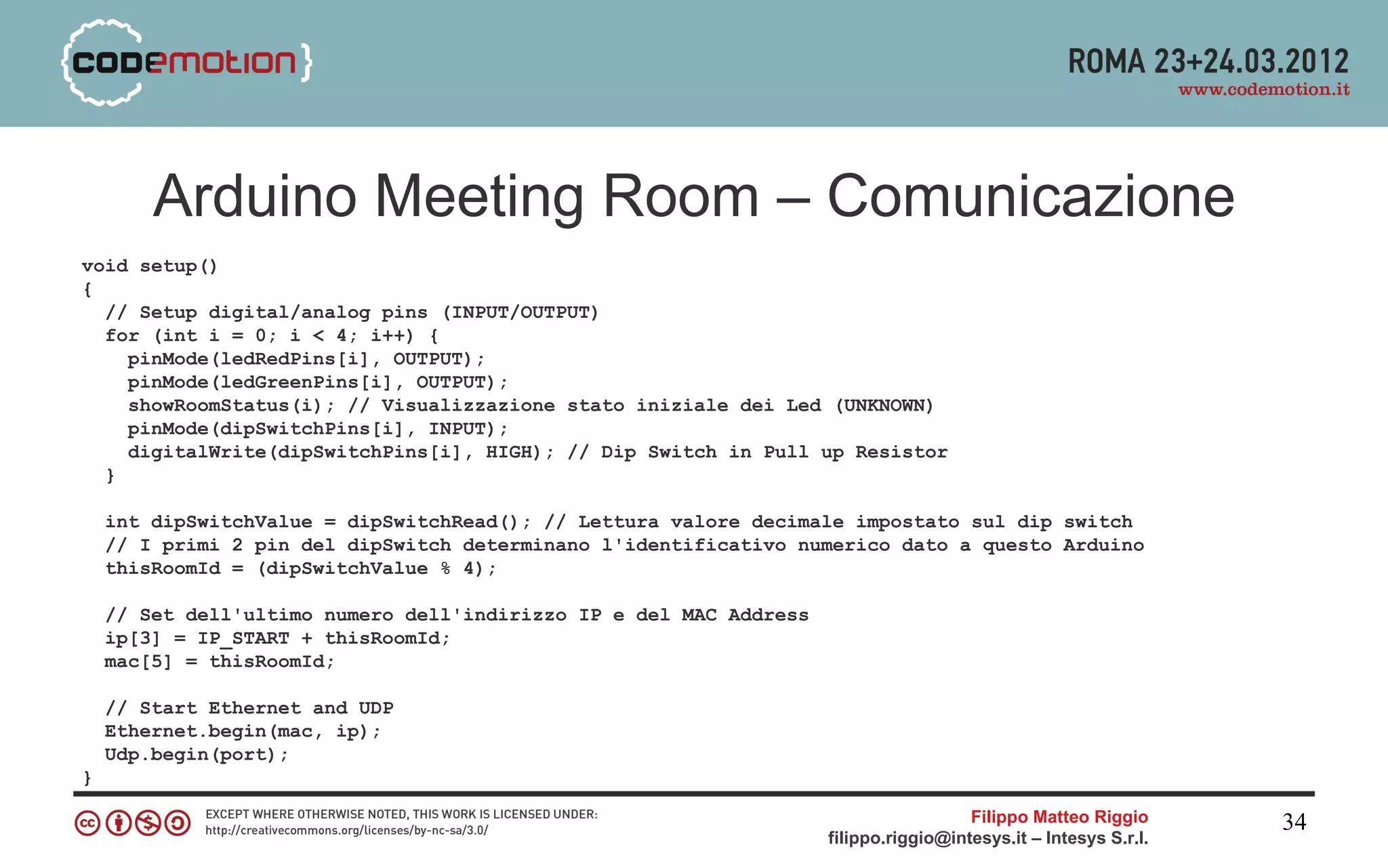 Arduino Meeting Room – Comunicazione
void setup()
{
  // Setup digital/analog pins (INPUT/OUTPUT)
  for (int i = 0; i < 4; i++) {
    pinMode(ledRedPins[i], OUTPUT);
    pinMode(ledGreenPins[i], OUTPUT);
    showRoomStatus(i); // Visualizzazione stato iniziale dei Led (UNKNOWN)
    pinMode(dipSwitchPins[i], INPUT);
    digitalWrite(dipSwitchPins[i], HIGH); // Dip Switch in Pull up Resistor
  }

    int dipSwitchValue = dipSwitchRead(); // Lettura valore decimale impostato sul dip switch
    // I primi 2 pin del dipSwitch determinano l'identificativo numerico dato a questo Arduino
    thisRoomId = (dipSwitchValue % 4);

    // Set dell'ultimo numero dell'indirizzo IP e del MAC Address
    ip[3] = IP_START + thisRoomId;
    mac[5] = thisRoomId;

    // Start Ethernet and UDP
    Ethernet.begin(mac, ip);
    Udp.begin(port);
}

                                                                                      Filippo Matteo Riggio      34
                                                                    filippo.riggio@intesys.it – Intesys S.r.l.
 