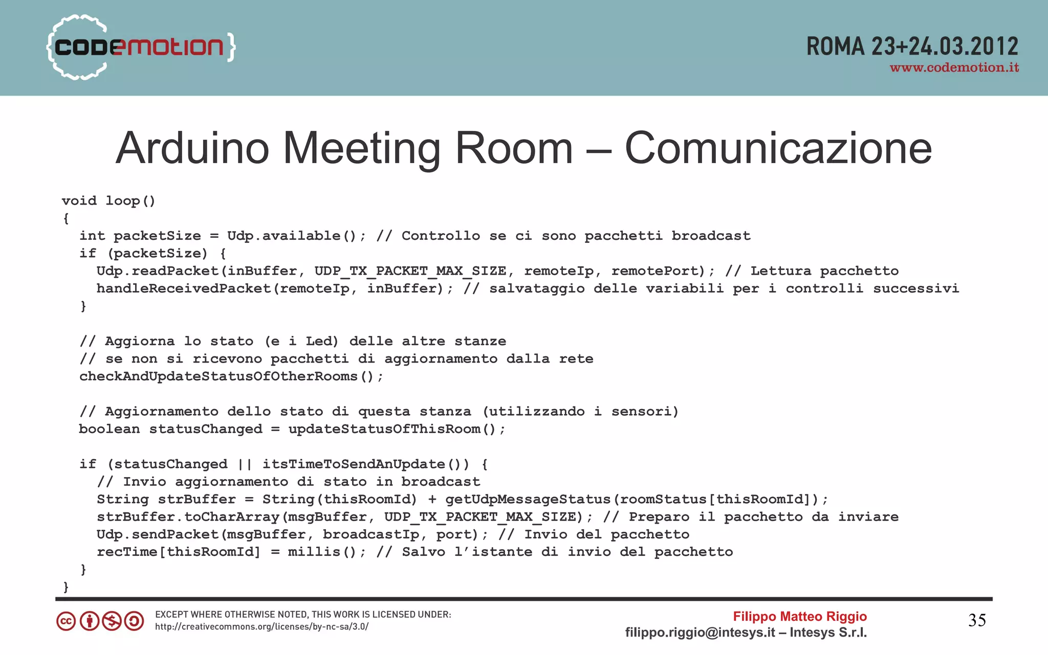 Arduino Meeting Room – Comunicazione
void loop()
{
  int packetSize = Udp.available(); // Controllo se ci sono pacchetti broadcast
  if (packetSize) {
    Udp.readPacket(inBuffer, UDP_TX_PACKET_MAX_SIZE, remoteIp, remotePort); // Lettura pacchetto
    handleReceivedPacket(remoteIp, inBuffer); // salvataggio delle variabili per i controlli successivi
  }

    // Aggiorna lo stato (e i Led) delle altre stanze
    // se non si ricevono pacchetti di aggiornamento dalla rete
    checkAndUpdateStatusOfOtherRooms();

    // Aggiornamento dello stato di questa stanza (utilizzando i sensori)
    boolean statusChanged = updateStatusOfThisRoom();

    if (statusChanged || itsTimeToSendAnUpdate()) {
      // Invio aggiornamento di stato in broadcast
      String strBuffer = String(thisRoomId) + getUdpMessageStatus(roomStatus[thisRoomId]);
      strBuffer.toCharArray(msgBuffer, UDP_TX_PACKET_MAX_SIZE); // Preparo il pacchetto da inviare
      Udp.sendPacket(msgBuffer, broadcastIp, port); // Invio del pacchetto
      recTime[thisRoomId] = millis(); // Salvo l’istante di invio del pacchetto
    }
}

                                                                                    Filippo Matteo Riggio      35
                                                                  filippo.riggio@intesys.it – Intesys S.r.l.
 