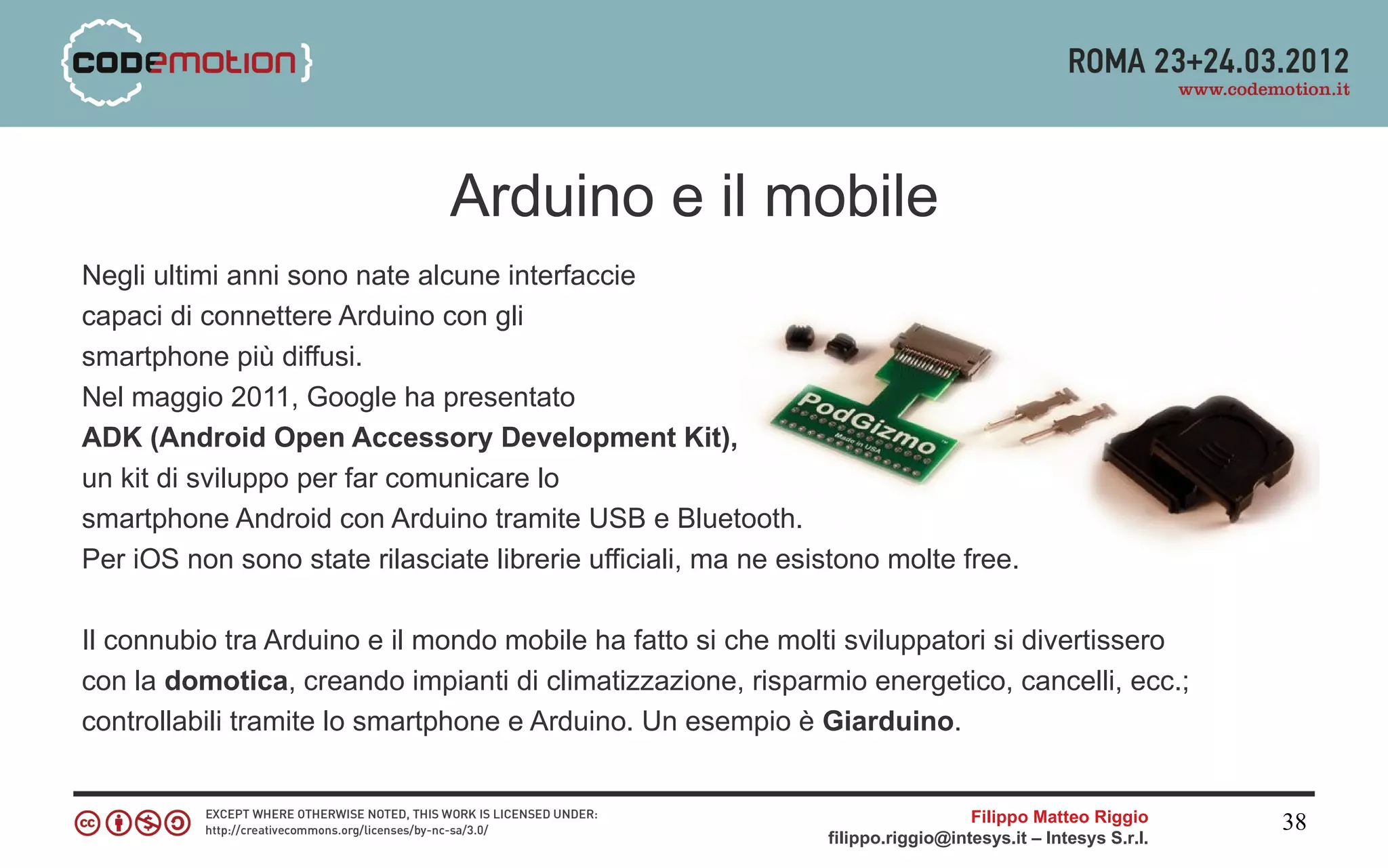 Arduino e il mobile
Negli ultimi anni sono nate alcune interfaccie
capaci di connettere Arduino con gli
smartphone più diffusi.
Nel maggio 2011, Google ha presentato
ADK (Android Open Accessory Development Kit),
un kit di sviluppo per far comunicare lo
smartphone Android con Arduino tramite USB e Bluetooth.
Per iOS non sono state rilasciate librerie ufficiali, ma ne esistono molte free.

Il connubio tra Arduino e il mondo mobile ha fatto si che molti sviluppatori si divertissero
con la domotica, creando impianti di climatizzazione, risparmio energetico, cancelli, ecc.;
controllabili tramite lo smartphone e Arduino. Un esempio è Giarduino.


                                                                                 Filippo Matteo Riggio      38
                                                               filippo.riggio@intesys.it – Intesys S.r.l.
 