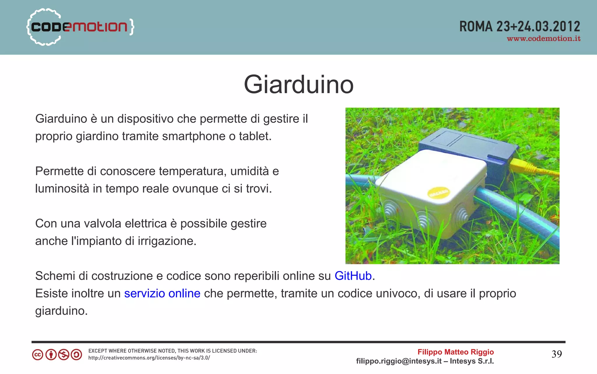 Giarduino
Giarduino è un dispositivo che permette di gestire il
proprio giardino tramite smartphone o tablet.

Permette di conoscere temperatura, umidità e
luminosità in tempo reale ovunque ci si trovi.

Con una valvola elettrica è possibile gestire
anche l'impianto di irrigazione.

Schemi di costruzione e codice sono reperibili online su GitHub.
Esiste inoltre un servizio online che permette, tramite un codice univoco, di usare il proprio
giarduino.


                                                                                Filippo Matteo Riggio      39
                                                              filippo.riggio@intesys.it – Intesys S.r.l.
 