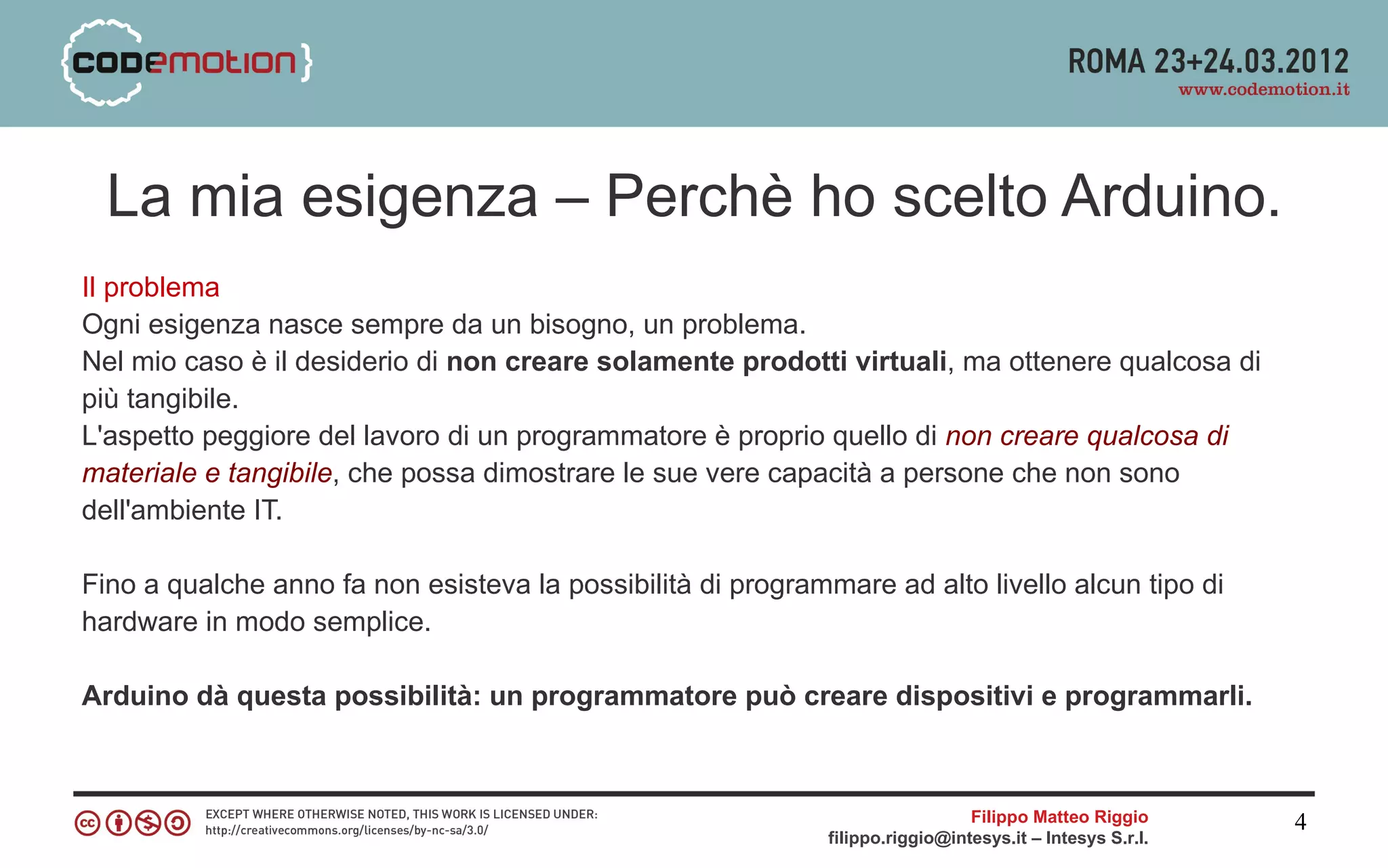 La mia esigenza – Perchè ho scelto Arduino.
Il problema
Ogni esigenza nasce sempre da un bisogno, un problema.
Nel mio caso è il desiderio di non creare solamente prodotti virtuali, ma ottenere qualcosa di
più tangibile.
L'aspetto peggiore del lavoro di un programmatore è proprio quello di non creare qualcosa di
materiale e tangibile, che possa dimostrare le sue vere capacità a persone che non sono
dell'ambiente IT.

Fino a qualche anno fa non esisteva la possibilità di programmare ad alto livello alcun tipo di
hardware in modo semplice.

Arduino dà questa possibilità: un programmatore può creare dispositivi e programmarli.



                                                                                Filippo Matteo Riggio      4
                                                              filippo.riggio@intesys.it – Intesys S.r.l.
 