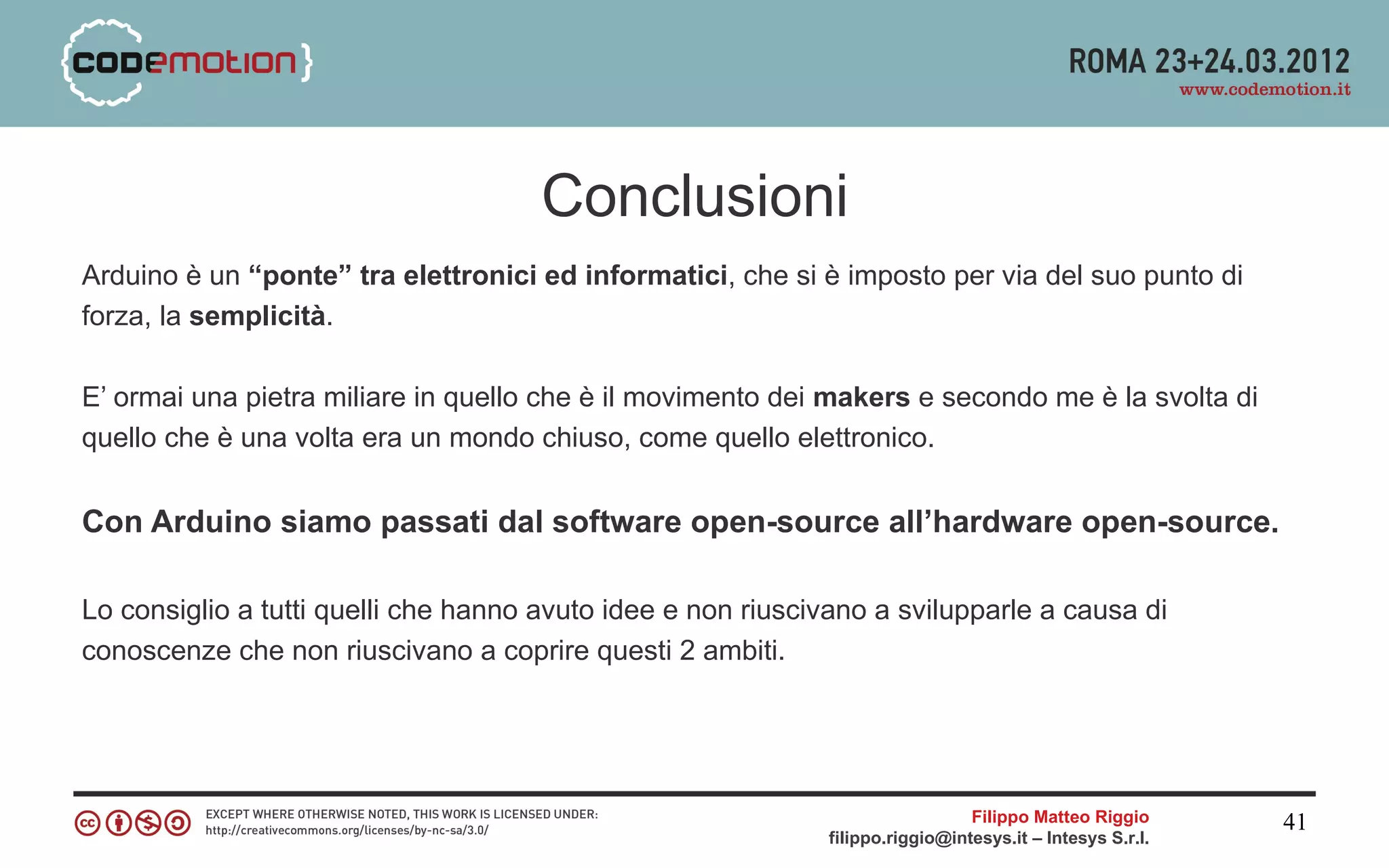 Conclusioni
Arduino è un “ponte” tra elettronici ed informatici, che si è imposto per via del suo punto di
forza, la semplicità.

E’ ormai una pietra miliare in quello che è il movimento dei makers e secondo me è la svolta di
quello che è una volta era un mondo chiuso, come quello elettronico.


Con Arduino siamo passati dal software open-source all’hardware open-source.

Lo consiglio a tutti quelli che hanno avuto idee e non riuscivano a svilupparle a causa di
conoscenze che non riuscivano a coprire questi 2 ambiti.




                                                                               Filippo Matteo Riggio      41
                                                             filippo.riggio@intesys.it – Intesys S.r.l.
 