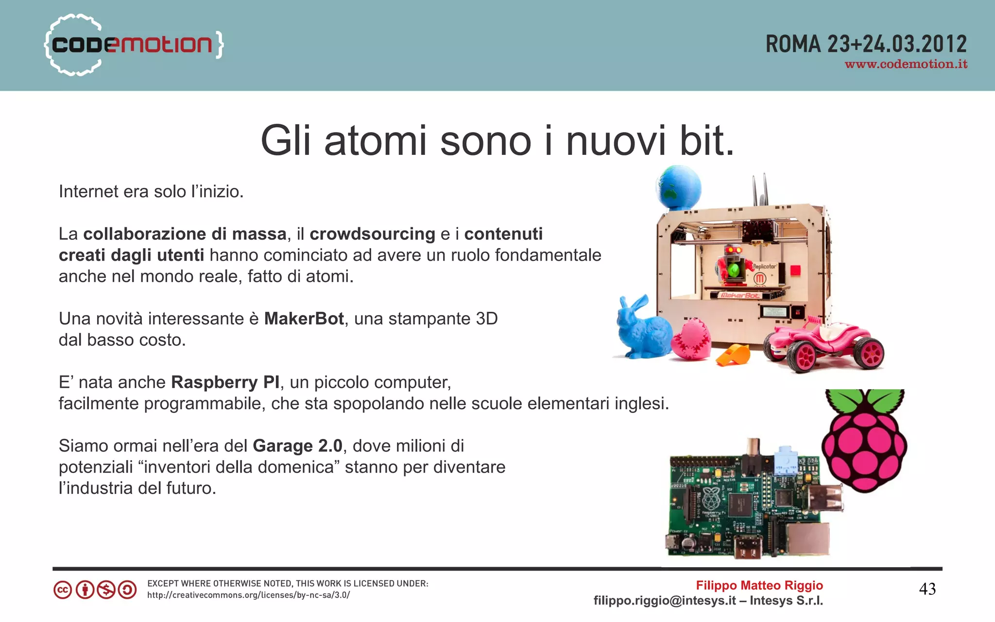 Gli atomi sono i nuovi bit.
Internet era solo l’inizio.

La collaborazione di massa, il crowdsourcing e i contenuti
creati dagli utenti hanno cominciato ad avere un ruolo fondamentale
anche nel mondo reale, fatto di atomi.

Una novità interessante è MakerBot, una stampante 3D
dal basso costo.

E’ nata anche Raspberry PI, un piccolo computer,
facilmente programmabile, che sta spopolando nelle scuole elementari inglesi.

Siamo ormai nell’era del Garage 2.0, dove milioni di
potenziali “inventori della domenica” stanno per diventare
l’industria del futuro.




                                                                                     Filippo Matteo Riggio      43
                                                                   filippo.riggio@intesys.it – Intesys S.r.l.
 