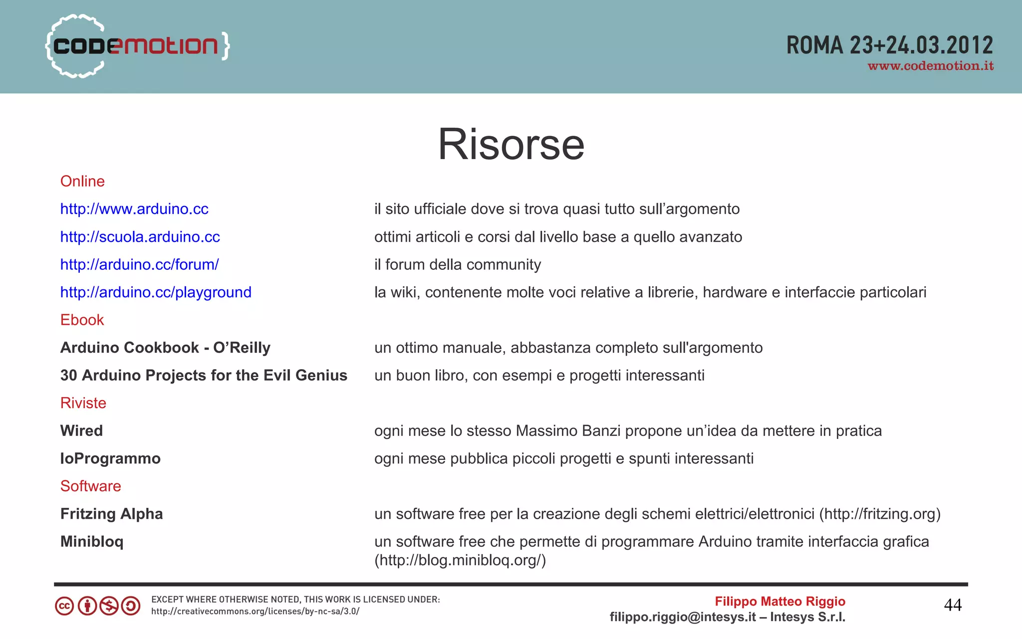 Risorse
Online
http://www.arduino.cc                     il sito ufficiale dove si trova quasi tutto sull’argomento
http://scuola.arduino.cc                  ottimi articoli e corsi dal livello base a quello avanzato
http://arduino.cc/forum/                  il forum della community
http://arduino.cc/playground              la wiki, contenente molte voci relative a librerie, hardware e interfaccie particolari
Ebook
Arduino Cookbook - O’Reilly               un ottimo manuale, abbastanza completo sull'argomento
30 Arduino Projects for the Evil Genius   un buon libro, con esempi e progetti interessanti
Riviste
Wired                                     ogni mese lo stesso Massimo Banzi propone un’idea da mettere in pratica
IoProgrammo                               ogni mese pubblica piccoli progetti e spunti interessanti
Software
Fritzing Alpha                            un software free per la creazione degli schemi elettrici/elettronici (http://fritzing.org)
Minibloq                                  un software free che permette di programmare Arduino tramite interfaccia grafica
                                          (http://blog.minibloq.org/)

                                                                                                 Filippo Matteo Riggio                 44
                                                                               filippo.riggio@intesys.it – Intesys S.r.l.
 