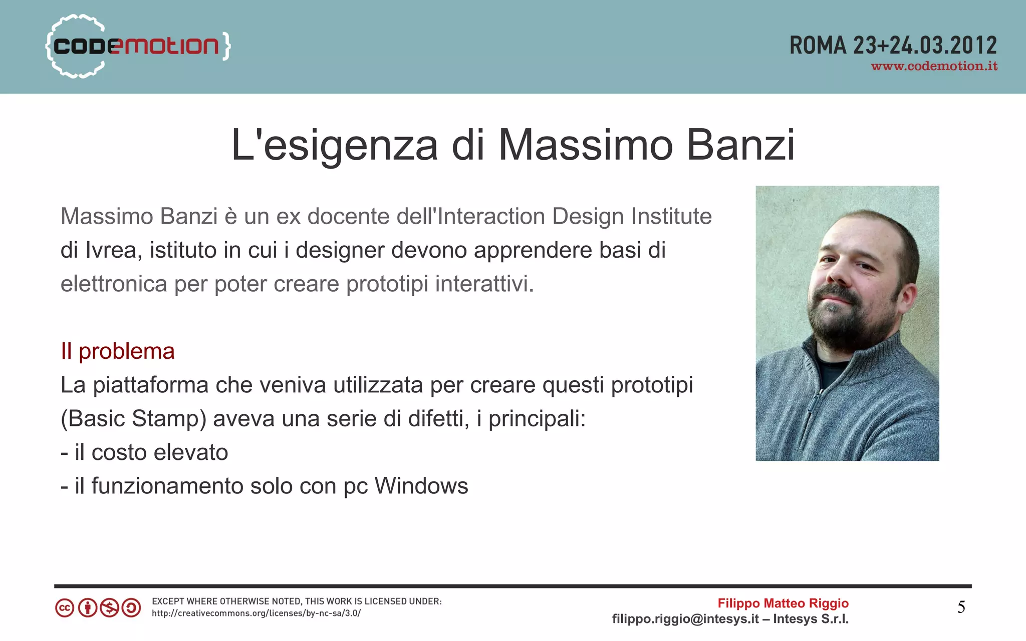 L'esigenza di Massimo Banzi
Massimo Banzi è un ex docente dell'Interaction Design Institute
di Ivrea, istituto in cui i designer devono apprendere basi di
elettronica per poter creare prototipi interattivi.

Il problema
La piattaforma che veniva utilizzata per creare questi prototipi
(Basic Stamp) aveva una serie di difetti, i principali:
- il costo elevato
- il funzionamento solo con pc Windows



                                                                         Filippo Matteo Riggio      5
                                                       filippo.riggio@intesys.it – Intesys S.r.l.
 