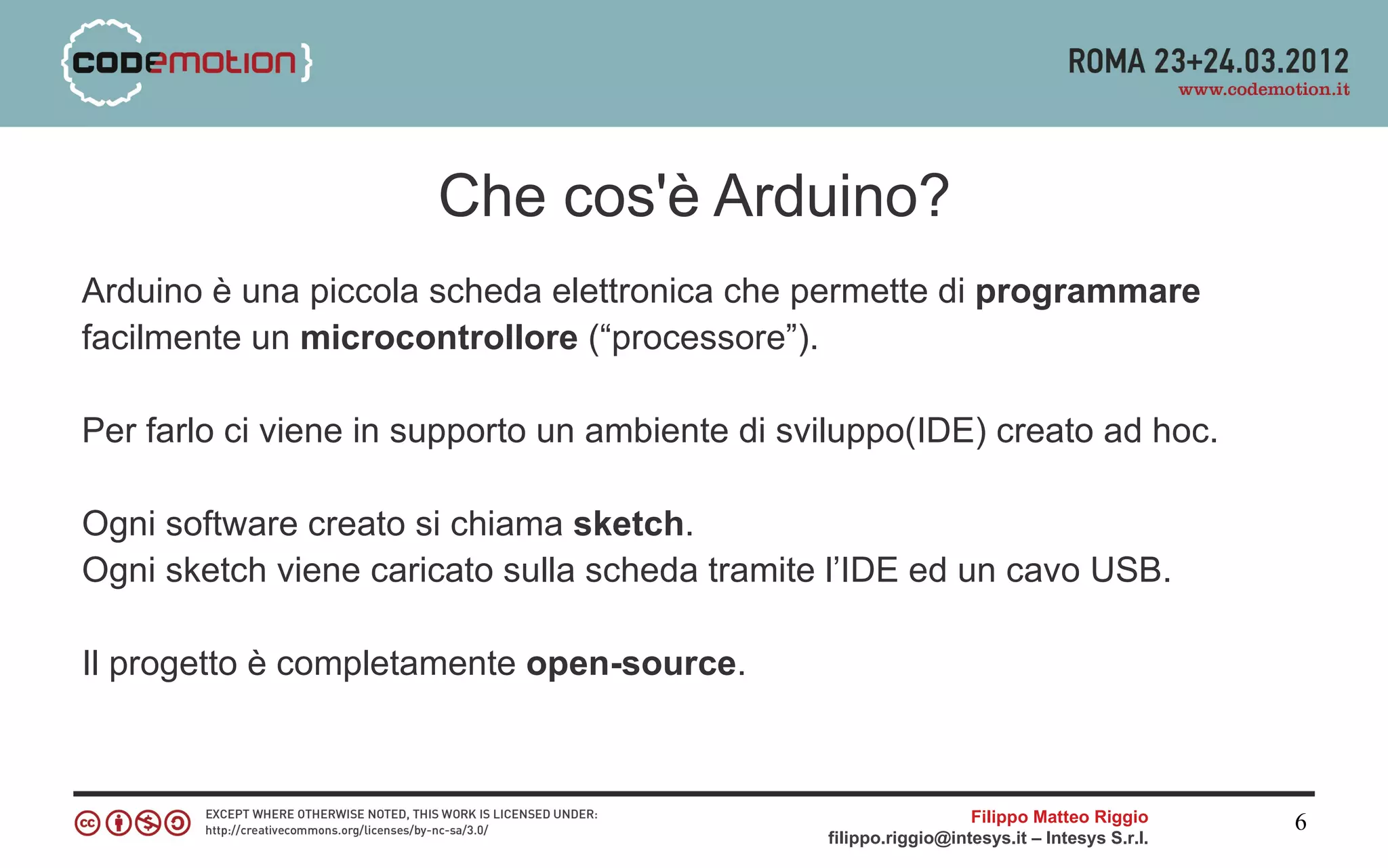 Che cos'è Arduino?
Arduino è una piccola scheda elettronica che permette di programmare
facilmente un microcontrollore (“processore”).

Per farlo ci viene in supporto un ambiente di sviluppo(IDE) creato ad hoc.

Ogni software creato si chiama sketch.
Ogni sketch viene caricato sulla scheda tramite l’IDE ed un cavo USB.

Il progetto è completamente open-source.



                                                                  Filippo Matteo Riggio      6
                                                filippo.riggio@intesys.it – Intesys S.r.l.
 