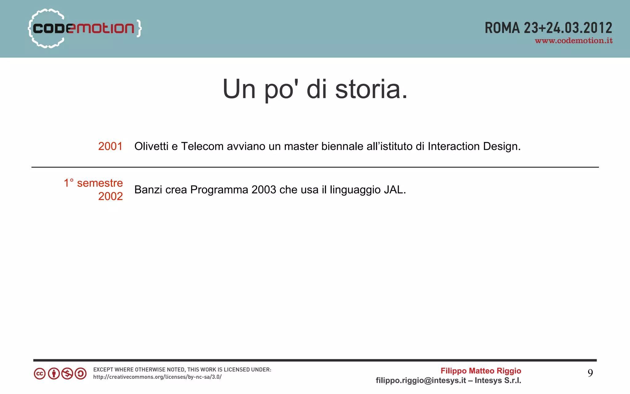 Un po' di storia.
      2001    Olivetti e Telecom avviano un master biennale all’istituto di Interaction Design.


1° semestre
              Banzi crea Programma 2003 che usa il linguaggio JAL.
      2002




                                                                                  Filippo Matteo Riggio      9
                                                                filippo.riggio@intesys.it – Intesys S.r.l.
 