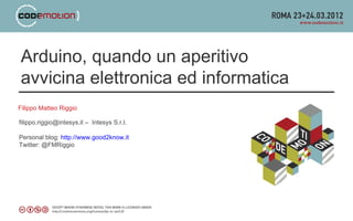 Arduino, quando un aperitivo
avvicina elettronica ed informatica
Filippo Matteo Riggio

filippo.riggio@intesys.it – Intesys S.r.l.

Personal blog: http://www.good2know.it
Twitter: @FMRiggio
 
