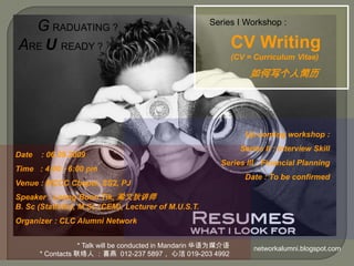 GRADUATING ? ARE UREADY ?   Series I Workshop : CVWriting      (CV = Curriculum Vitae)        如何写个人简历 Up coming workshop : Series II : Interview Skill   Series III : Financial Planning Date : To be confirmed   Date    : 06.09.2009 Time   : 4:00 - 6:00 pm Venue : MCCC Chapel, SS2, PJ Speaker : Leong Boon Tik, 梁文狄讲师                              B. Sc (Statistic), M.Sc (CEM), Lecturer of M.U.S.T. Organizer : CLC Alumni Network                          * Talk will be conducted in Mandarin 华语为媒介语 * Contacts 联络人 ：喜燕  012-237 5897， 心洁 019-203 4992 networkalumni.blogspot.com  