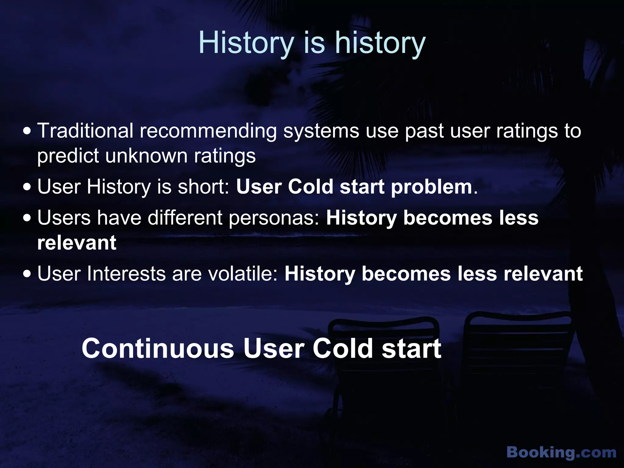 Booking.com
History is history
• Traditional recommending systems use past user ratings to
predict unknown ratings
• User History is short: User Cold start problem.
• Users have different personas: History becomes less
relevant
• User Interests are volatile: History becomes less relevant
Continuous User Cold start
 