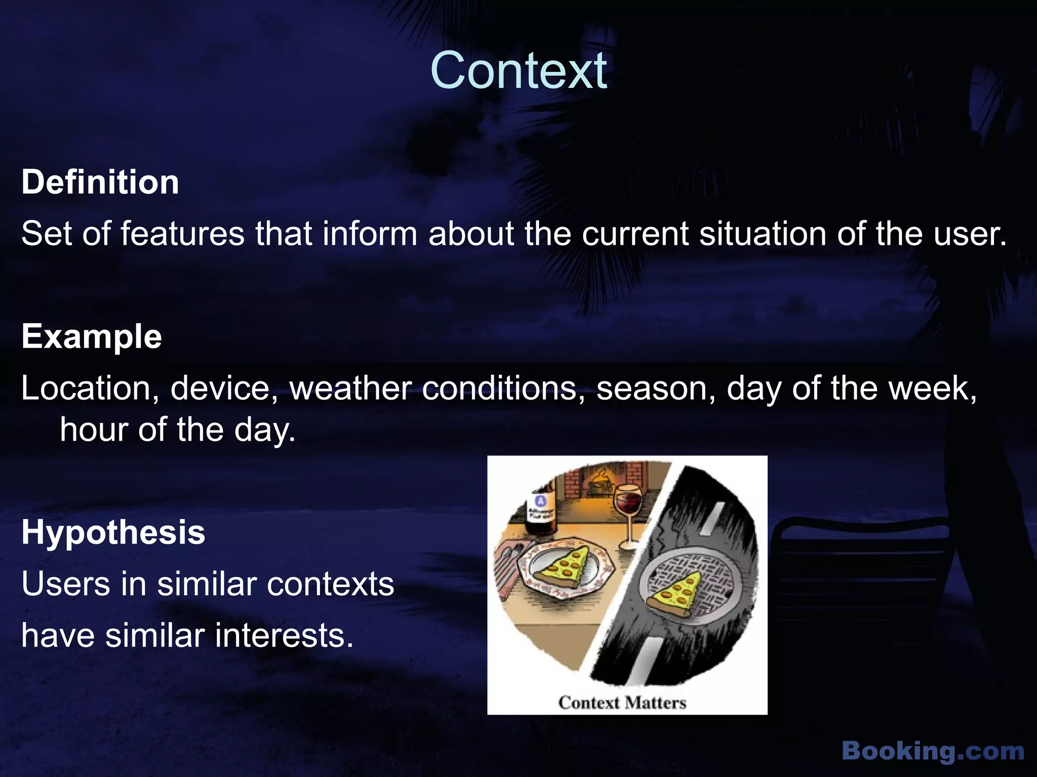 Booking.com
Context
Definition
Set of features that inform about the current situation of the user.
Example
Location, device, weather conditions, season, day of the week,
hour of the day.
Hypothesis
Users in similar contexts
have similar interests.
 