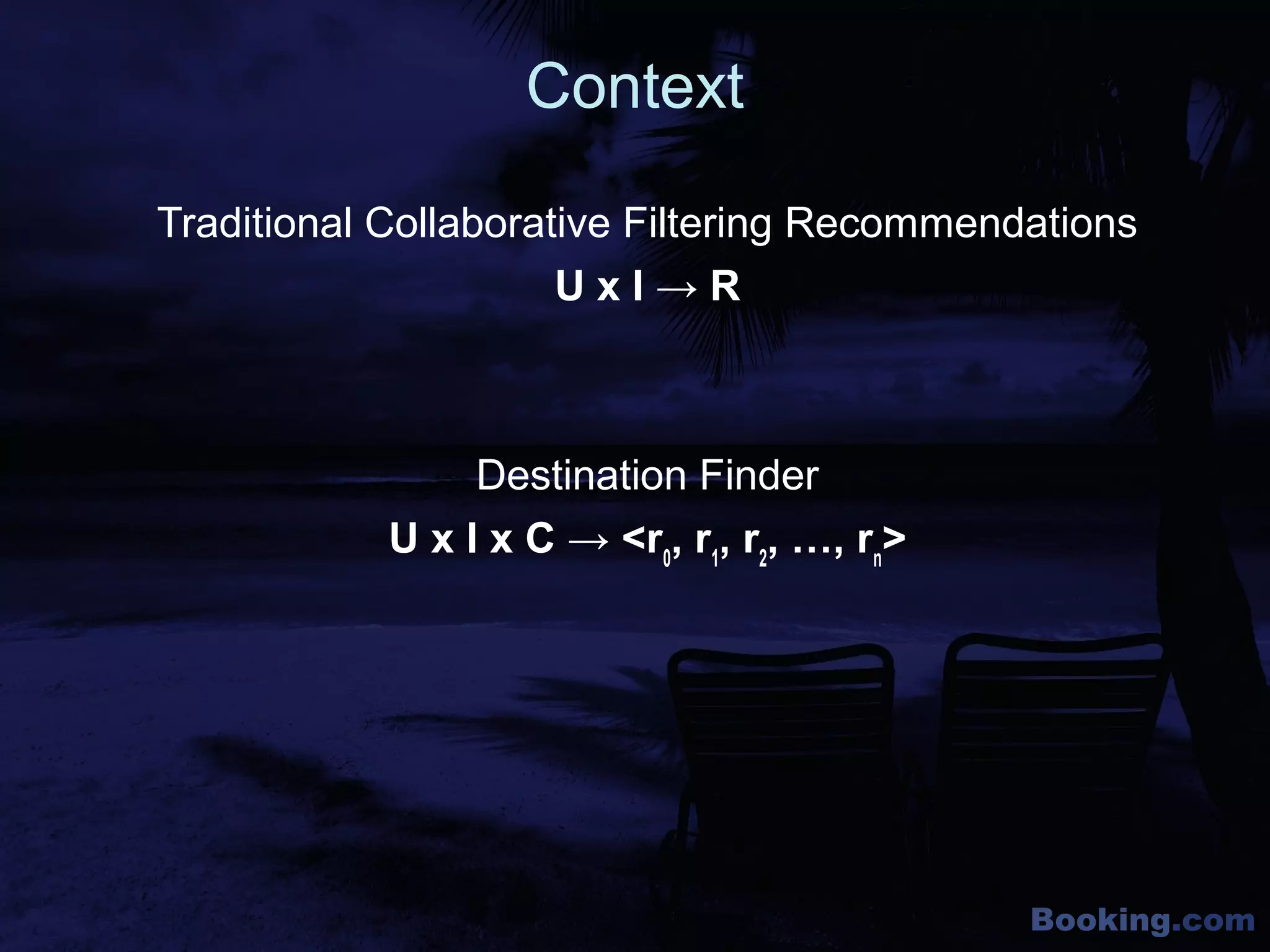 Booking.com
Context
Traditional Collaborative Filtering Recommendations
U x I → R
Destination Finder
U x I x C → <r0
, r1
, r2
, …, rn
>
 