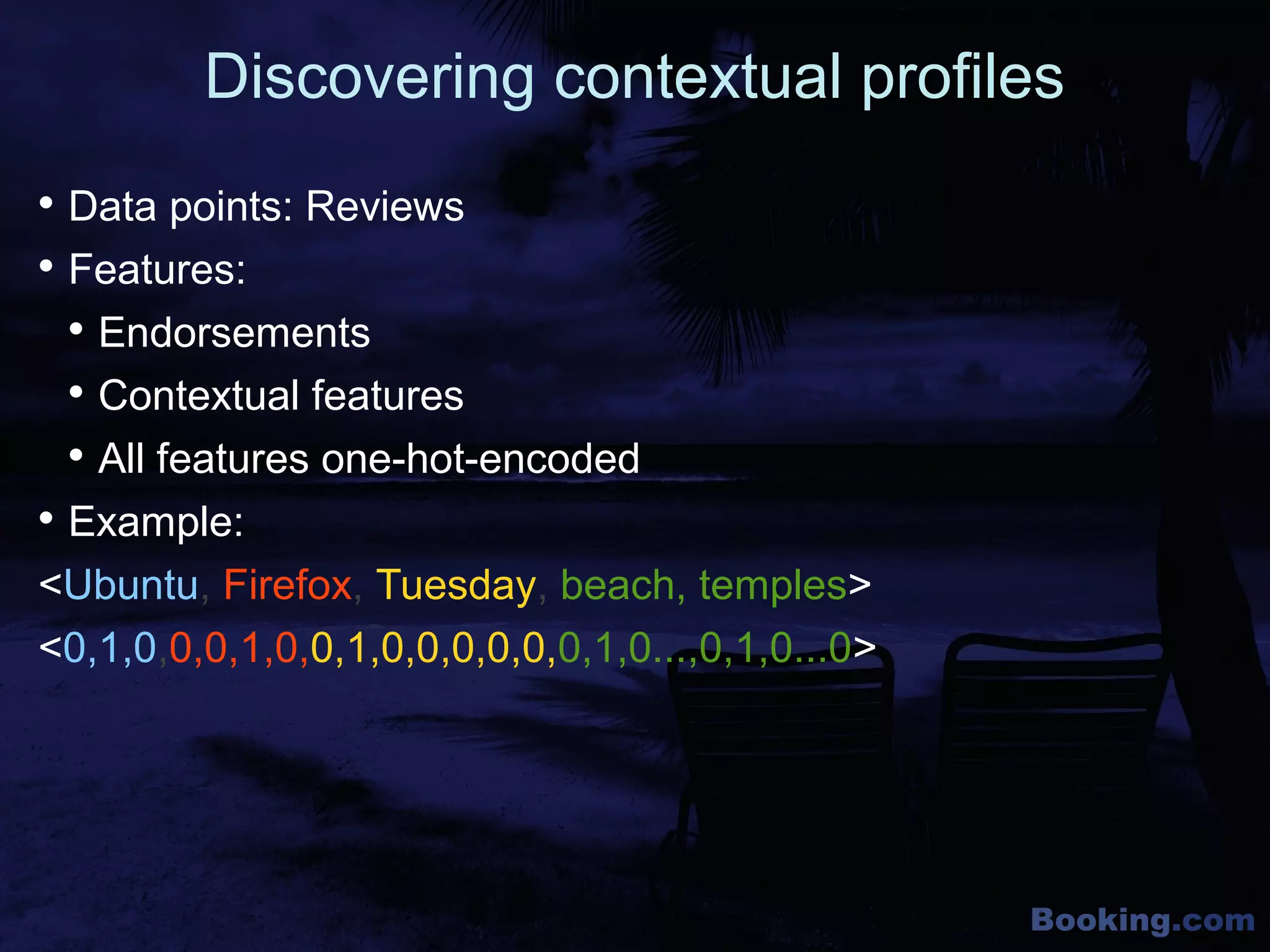 Booking.com
Discovering contextual profiles

Data points: Reviews

Features:

Endorsements

Contextual features

All features one-hot-encoded

Example:
<Ubuntu, Firefox, Tuesday, beach, temples>
<0,1,0,0,0,1,0,0,1,0,0,0,0,0,0,1,0...,0,1,0...0>
 