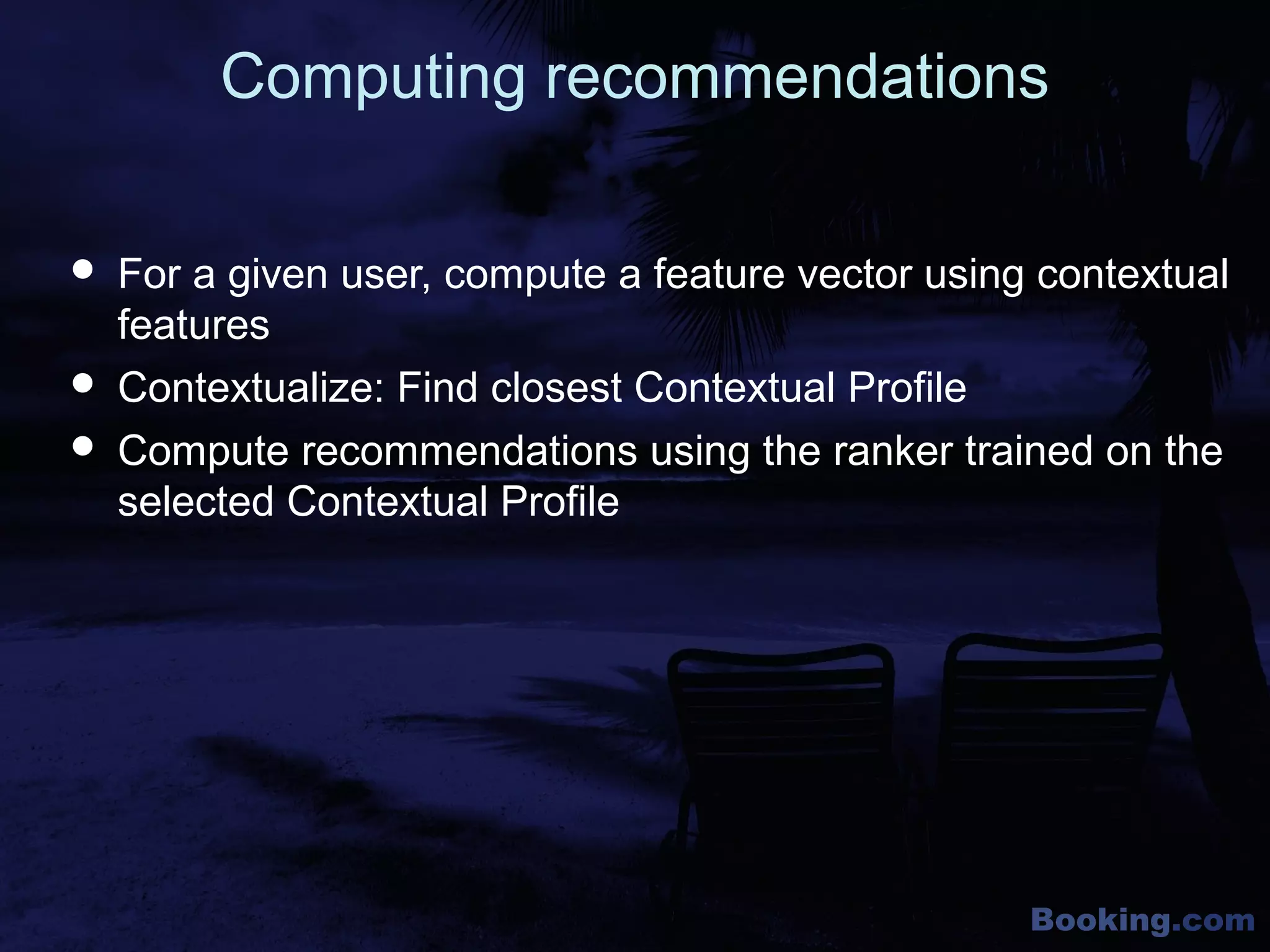 Booking.com
Computing recommendations
 For a given user, compute a feature vector using contextual
features
 Contextualize: Find closest Contextual Profile
 Compute recommendations using the ranker trained on the
selected Contextual Profile
 