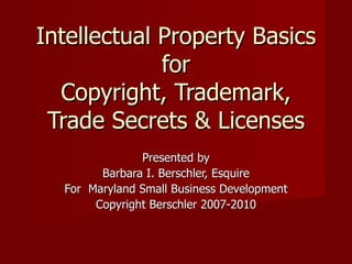 Intellectual Property Basics for Copyright, Trademark, Trade Secrets & Licenses Presented by Barbara I. Berschler, Esquire For  Maryland Small Business Development Copyright Berschler 2007-2010 