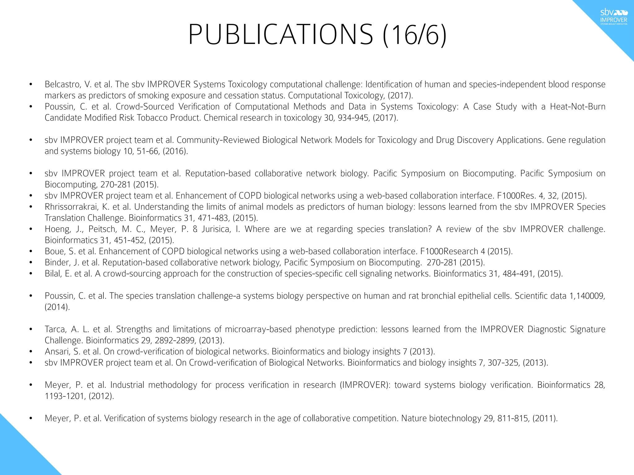 • Belcastro, V. et al. The sbv IMPROVER Systems Toxicology computational challenge: Identification of human and species-independent blood response
markers as predictors of smoking exposure and cessation status. Computational Toxicology, (2017).
• Poussin, C. et al. Crowd-Sourced Verification of Computational Methods and Data in Systems Toxicology: A Case Study with a Heat-Not-Burn
Candidate Modified Risk Tobacco Product. Chemical research in toxicology 30, 934-945, (2017).
• sbv IMPROVER project team et al. Community-Reviewed Biological Network Models for Toxicology and Drug Discovery Applications. Gene regulation
and systems biology 10, 51-66, (2016).
• sbv IMPROVER project team et al. Reputation-based collaborative network biology. Pacific Symposium on Biocomputing. Pacific Symposium on
Biocomputing, 270-281 (2015).
• sbv IMPROVER project team et al. Enhancement of COPD biological networks using a web-based collaboration interface. F1000Res. 4, 32, (2015).
• Rhrissorrakrai, K. et al. Understanding the limits of animal models as predictors of human biology: lessons learned from the sbv IMPROVER Species
Translation Challenge. Bioinformatics 31, 471-483, (2015).
• Hoeng, J., Peitsch, M. C., Meyer, P. & Jurisica, I. Where are we at regarding species translation? A review of the sbv IMPROVER challenge.
Bioinformatics 31, 451-452, (2015).
• Boue, S. et al. Enhancement of COPD biological networks using a web-based collaboration interface. F1000Research 4 (2015).
• Binder, J. et al. Reputation-based collaborative network biology, Pacific Symposium on Biocomputing.  270-281 (2015).
• Bilal, E. et al. A crowd-sourcing approach for the construction of species-specific cell signaling networks. Bioinformatics 31, 484-491, (2015).
• Poussin, C. et al. The species translation challenge-a systems biology perspective on human and rat bronchial epithelial cells. Scientific data 1,140009,
(2014).
• Tarca, A. L. et al. Strengths and limitations of microarray-based phenotype prediction: lessons learned from the IMPROVER Diagnostic Signature
Challenge. Bioinformatics 29, 2892-2899, (2013).
• Ansari, S. et al. On crowd-verification of biological networks. Bioinformatics and biology insights 7 (2013).
• sbv IMPROVER project team et al. On Crowd-verification of Biological Networks. Bioinformatics and biology insights 7, 307-325, (2013).
• Meyer, P. et al. Industrial methodology for process verification in research (IMPROVER): toward systems biology verification. Bioinformatics 28,
1193-1201, (2012).
• Meyer, P. et al. Verification of systems biology research in the age of collaborative competition. Nature biotechnology 29, 811-815, (2011).
PUBLICATIONS (16/6)
 