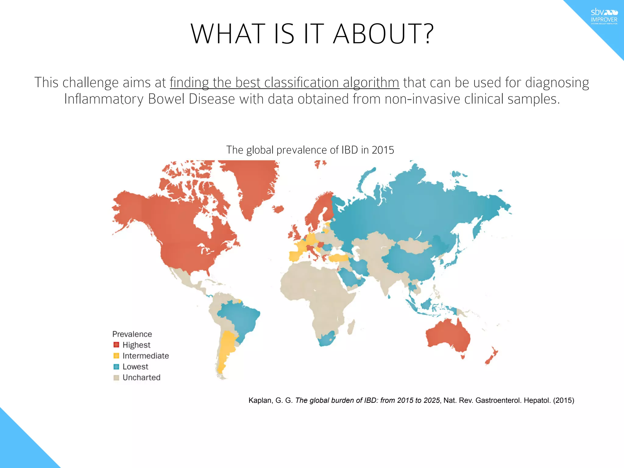 WHAT IS IT ABOUT?
This challenge aims at finding the best classification algorithm that can be used for diagnosing
Inflammatory Bowel Disease with data obtained from non-invasive clinical samples.
Kaplan, G. G. The global burden of IBD: from 2015 to 2025, Nat. Rev. Gastroenterol. Hepatol. (2015)
The global prevalence of IBD in 2015
 