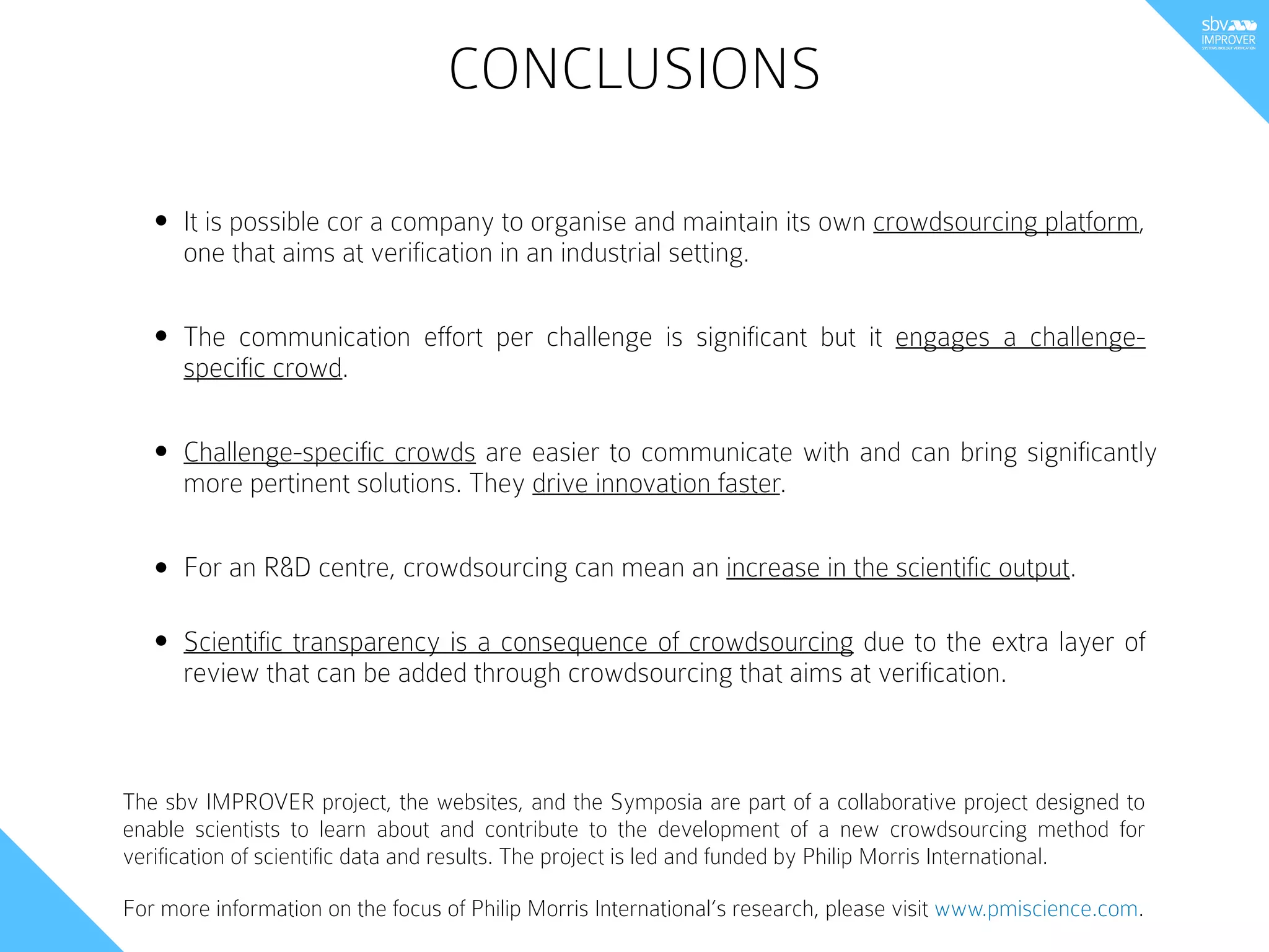 CONCLUSIONS
• It is possible cor a company to organise and maintain its own crowdsourcing platform,
one that aims at verification in an industrial setting.
The sbv IMPROVER project, the websites, and the Symposia are part of a collaborative project designed to
enable scientists to learn about and contribute to the development of a new crowdsourcing method for
verification of scientific data and results. The project is led and funded by Philip Morris International.
For more information on the focus of Philip Morris International’s research, please visit www.pmiscience.com.
• For an R&D centre, crowdsourcing can mean an increase in the scientific output.
• Scientific transparency is a consequence of crowdsourcing due to the extra layer of
review that can be added through crowdsourcing that aims at verification.
• The communication effort per challenge is significant but it engages a challenge-
specific crowd.
• Challenge-specific crowds are easier to communicate with and can bring significantly
more pertinent solutions. They drive innovation faster.
 