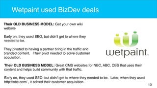 13 
Wetpaint used BizDev deals 
Their OLD BUSINESS MODEL: Get your own wiki 
website 
Early on, they used SEO, but didn’t get to where they 
needed to be. 
They pivoted to having a partner bring in the traffic and 
branded content. Their pivot needed to solve customer 
acquisition. 
Their OLD BUSINESS MODEL: Great CMS websites for NBC, ABC, CBS that uses their 
content and helps build community with that traffic. 
Early on, they used SEO, but didn’t get to where they needed to be. Later, when they used 
http://nbc.com/ , it solved their customer acquisition. 
 