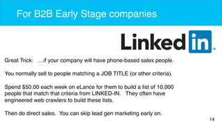 14 
For B2B Early Stage companies 
Great Trick: …if your company will have phone-based sales people. 
You normally sell to people matching a JOB TITLE (or other criteria). 
Spend $50.00 each week on eLance for them to build a list of 10,000 
people that match that criteria from LINKED-IN. They often have 
engineered web crawlers to build these lists. 
Then do direct sales. You can skip lead gen marketing early on. 
 