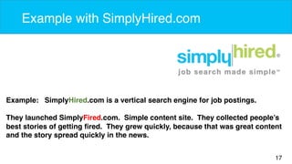 17 
Example with SimplyHired.com 
Example: SimplyHired.com is a vertical search engine for job postings. 
They launched SimplyFired.com. Simple content site. They collected people’s 
best stories of getting fired. They grew quickly, because that was great content 
and the story spread quickly in the news. 
 