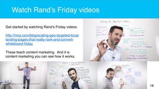 18 
Watch Rand’s Friday videos 
Get started by watching Rand’s Friday videos. 
http://moz.com/blog/scaling-geo-targeted-local-landing- 
pages-that-really-rank-and-convert-whiteboard- 
friday 
These teach content marketing. And it is 
content marketing you can see how it works. 
 