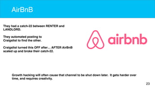 23 
AirBnB 
They had a catch-22 between RENTER and 
LANDLORD. 
They automated posting to 
Craigslist to find the other. 
Craigslist turned this OFF after… AFTER AirBnB 
scaled up and broke their catch-22. 
Growth hacking will often cause that channel to be shut down later. It gets harder over 
time, and requires creativity. 
 