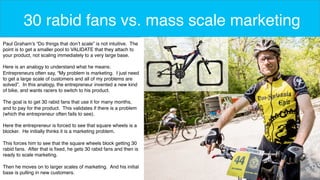 5 
30 rabid fans vs. mass scale marketing 
Paul Graham’s “Do things that don’t scale” is not intuitive. The 
point is to get a smaller pool to VALIDATE that they attach to 
your product, not scaling immediately to a very large base. 
Here is an analogy to understand what he means: 
Entrepreneurs often say, “My problem is marketing. I just need 
to get a large scale of customers and all of my problems are 
solved”. In this analogy, the entrepreneur invented a new kind 
of bike, and wants racers to switch to his product. 
The goal is to get 30 rabid fans that use it for many months, 
and to pay for the product. This validates if there is a problem 
(which the entrepreneur often fails to see). 
Here the entrepreneur is forced to see that square wheels is a 
blocker. He initially thinks it is a marketing problem. 
This forces him to see that the square wheels block getting 30 
rabid fans. After that is fixed, he gets 30 rabid fans and then is 
ready to scale marketing. 
Then he moves on to larger scales of marketing. And his initial 
base is pulling in new customers. 
 