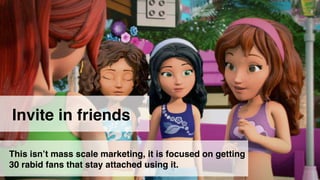 6 
Start first with friends 
Invite in friends 
This isn’t mass scale marketing, it is focused on getting 
30 rabid fans that stay attached using it. 
 