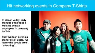 7 
Hit networking events in Company T-Shirts 
In silicon valley, early 
startups often flood a 
meet-up with all 
employees in company 
t-shirts. 
They work on getting a 
starter set of users. Or 
learn why people aren’t 
“attaching”. 
 