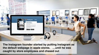 8 
The Instagram founder started by putting Instagram as 
the default webpage in apple stores. …until he was 
caught by store employees and chased out 
 