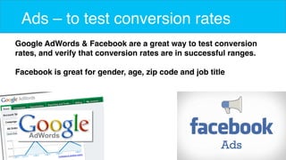 9 
Ads – to test conversion rates 
Google AdWords & Facebook are a great way to test conversion 
rates, and verify that conversion rates are in successful ranges. 
Facebook is great for gender, age, zip code and job title 
 