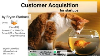 1 
Bryan@GeekHQ.co 
@BryanStarbuck 
Oct 15th, 2014 
Customer Acquisition 
for startups 
by Bryan Starbuck 
Owner: 
Former CEO of SPARKON 
Former CEO of TalentSpring 
(Acquired in 2010) 
Talk for: 
 