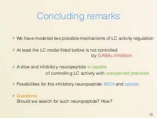 Concluding remarks
✓ We have modeled two possible mechanisms of LC activity regulation
✓ At least the LC model ﬁtted before is not controlled 
✓ A slow and inhibitory neuropeptide is capable  
✓ Possibilities for this inhibitory neuropeptide: MCH and opioids
✓ Questions: 
Should we search for such neuropeptide? How?
23
of controlling LC activity with unexpected precision
by GABAA inhibition
 