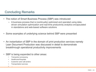 Concluding Remarks
• The notion of Smart Business Process (SBP) was introduced
– A business process that is (continually) optimized and operated using data-
driven simulation optimization and real-time productivity analytics encapsulated
in standalone and web-based software solutions
• Some examples of underlying science behind SBP were presented
• An instantiation of SBP in the domain of print production services namely
Lean Document Production was discussed in detail to demonstrate
breakthrough operational productivity improvements
• SBP is being expanded to other areas:
• Transaction processing
• Healthcare/Hospitals
• Customer care/ call centers
• Transportation services
• …
PARC | 33
 