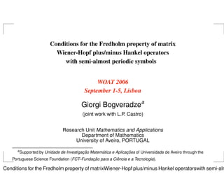 Conditions for the Fredholm property of matrix
                            Wiener-Hopf plus/minus Hankel operators
                               with semi-almost periodic symbols


                                                 WOAT 2006
                                            September 1-5, Lisbon

                                           Giorgi Bogveradzea
                                           (joint work with L.P. Castro)


                                 Research Unit Mathematics and Applications
                                        Department of Mathematics
                                      University of Aveiro, PORTUGAL
      a
                                           ¸˜       ´             ¸˜
          Supported by Unidade de Investigacao Matematica e Aplicacoes of Universidade de Aveiro through the
                                           ¸˜           ˆ
   Portuguese Science Foundation (FCT–Fundacao para a Ciencia e a Tecnologia).

Conditions for the Fredholm property of matrixWiener-Hopf plus/minus Hankel operatorswith semi-alm
 