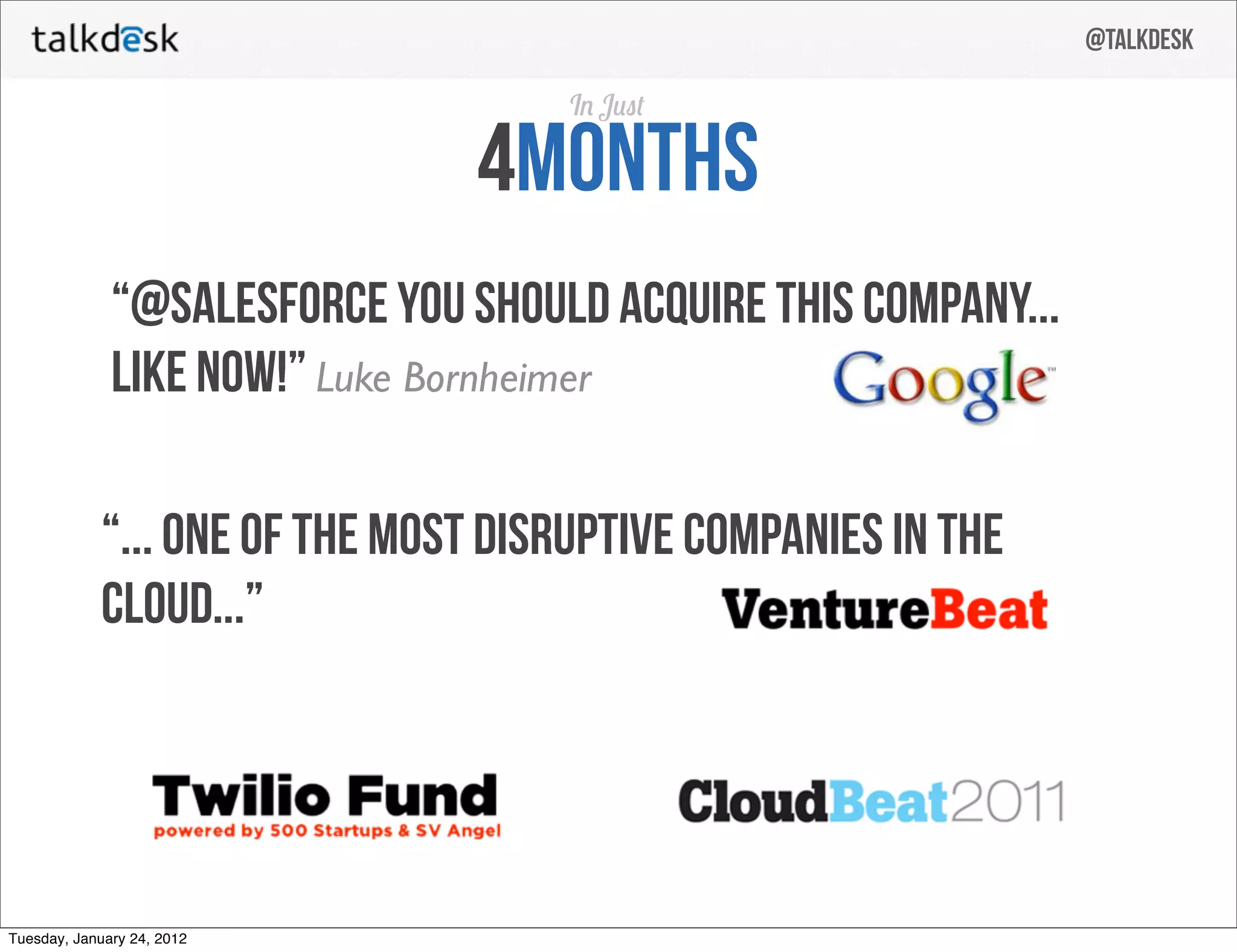 @talkdesk

                                    I J

                                4months
              “@salesforce you should acquire this company...
              like now!” Luke Bornheimer

            “... one of the most disruptive companies in the
            cloud...”




Tuesday, January 24, 2012
 