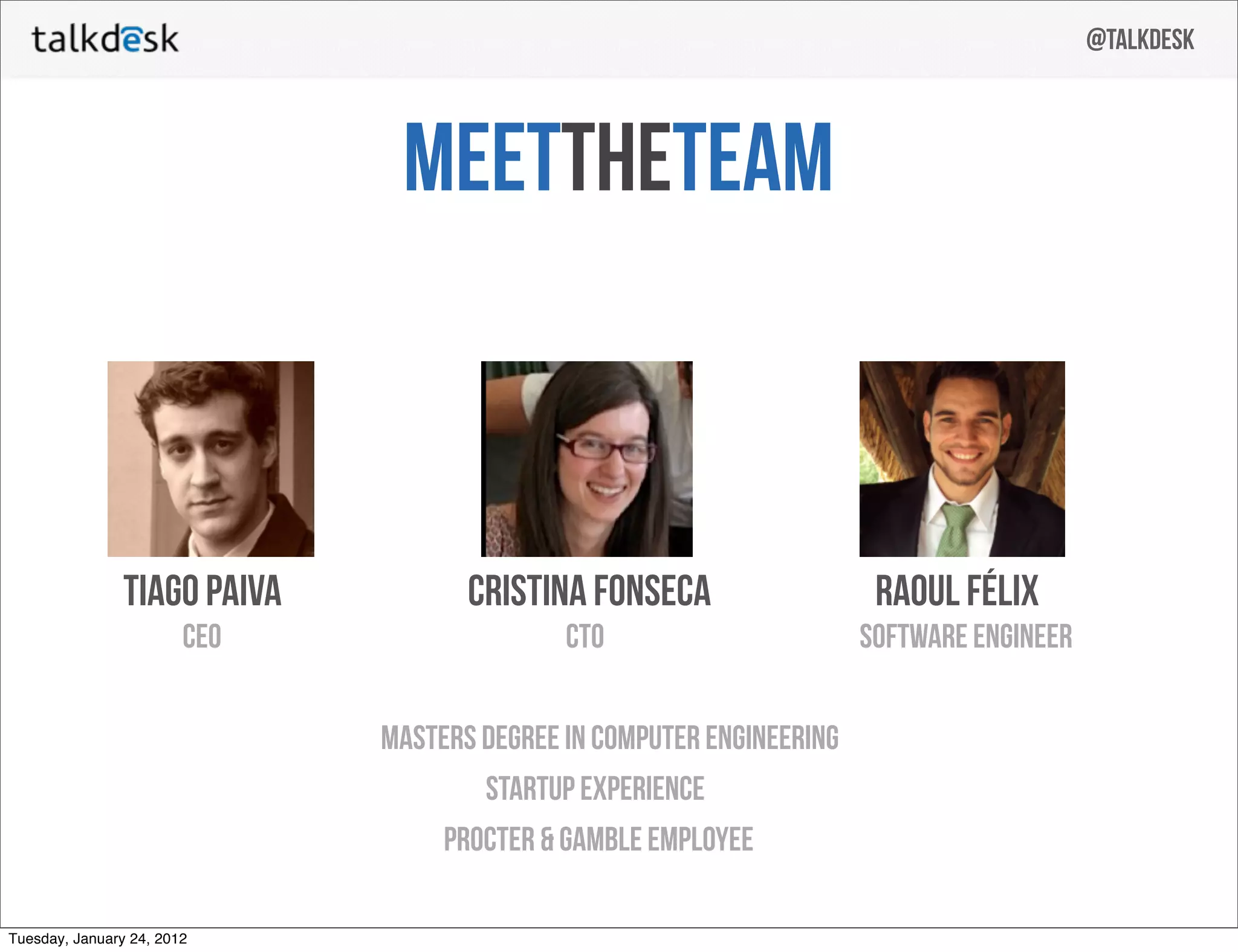 @talkdesk



                               meettheTeam



                tiago paiva          cristina fonseca                   raoul félix
                        CEO                  CTO                       software engineer


                              MASTERS DEGREE IN COMPUTER ENGINEERING
                                      startup experience
                                  procter & gamble employee

Tuesday, January 24, 2012
 