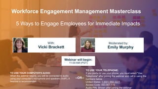 5 Ways to Engage Employees for Immediate Impacts
Vicki Brackett Emily Murphy
With: Moderated by:
TO USE YOUR COMPUTER'S AUDIO:
When the webinar begins, you will be connected to audio
using your computer's microphone and speakers (VoIP). A
headset is recommended.
Webinar will begin:
11:00 AM (PST)
TO USE YOUR TELEPHONE:
If you prefer to use your phone, you must select "Use
Telephone" after joining the webinar and call in using the
numbers below.
United States: 1 (631) 992-3221
Access Code: 493-967-119
Audio PIN: Shown after joining the webinar
--OR--
Workforce Engagement Management Masterclass
 