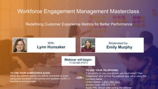 Redefining Customer Experience Metrics for Better Performance
Lynn Hunsaker Emily Murphy
With: Moderated by:
TO USE YOUR COMPUTER'S AUDIO:
When the webinar begins, you will be connected to audio
using your computer's microphone and speakers (VoIP). A
headset is recommended.
Webinar will begin:
11:00 AM (PST)
TO USE YOUR TELEPHONE:
If you prefer to use your phone, you must select "Use
Telephone" after joining the webinar and call in using the
numbers below.
United States: 1 (631) 992-3221
Access Code: 400-374-178
Audio PIN: Shown after joining the webinar
--OR--
Workforce Engagement Management Masterclass
 